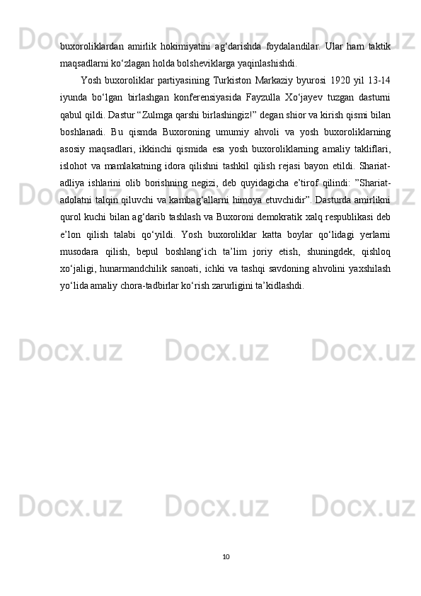 buxoroliklardan   amirlik   hokimiyatini   ag‘darishda   foydalandilar.   Ular   ham   taktik
maqsadlarni ko‘zlagan holda bolsheviklarga yaqinlashishdi. 
Yosh   buxoroliklar   partiyasining   Turkiston   Markaziy   byurosi   1920   yil   13-14
iyunda   bo‘lgan   birlashgan   konferensiyasida   Fayzulla   Xo‘jayev   tuzgan   dasturni
qabul qildi. Dastur “Zulmga qarshi birlashingiz!” degan shior va kirish qismi bilan
boshlanadi.   Bu   qismda   Buxoroning   umumiy   ahvoli   va   yosh   buxoroliklarning
asosiy   maqsadlari,   ikkinchi   qismida   esa   yosh   buxoroliklarning   amaliy   takliflari,
islohot   va   mamlakatning   idora   qilishni   tashkil   qilish   rejasi   bayon   etildi.   Shariat-
adliya   ishlarini   olib   borishning   negizi,   deb   quyidagicha   e’tirof   qilindi:   ”Shariat-
adolatni talqin qiluvchi va kambag‘allarni himoya etuvchidir”. Dasturda amirlikni
qurol kuchi bilan ag‘darib tashlash va Buxoroni demokratik xalq respublikasi deb
e’lon   qilish   talabi   qo‘yildi.   Yosh   buxoroliklar   katta   boylar   qo‘lidagi   yerlarni
musodara   qilish,   bepul   boshlang‘ich   ta’lim   joriy   etish,   shuningdek,   qishloq
xo‘jaligi,   hunarmandchilik   sanoati,   ichki   va   tashqi   savdoning   ahvolini   yaxshilash
yo‘lida amaliy chora-tadbirlar ko‘rish zarurligini ta’kidlashdi.
10 
