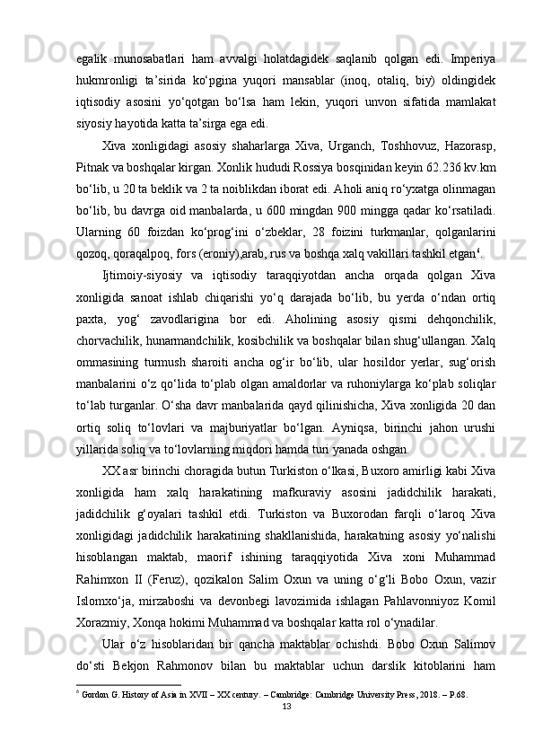 egalik   munosabatlari   ham   avvalgi   holatdagidek   saqlanib   qolgan   edi.   Imperiya
hukmronligi   ta’sirida   ko‘pgina   yuqori   mansablar   (inoq,   otaliq,   biy)   oldingidek
iqtisodiy   asosini   yo‘qotgan   bo‘lsa   ham   lekin,   yuqori   unvon   sifatida   mamlakat
siyosiy hayotida katta ta’sirga ega edi.
Xiva   xonligidagi   asosiy   shaharlarga   Xiva,   Urganch,   Toshhovuz,   Hazorasp,
Pitnak va boshqalar kirgan. Xonlik hududi Rossiya bosqinidan keyin 62.236 kv.km
bo‘lib, u 20 ta beklik va 2 ta noiblikdan iborat edi. Aholi aniq ro‘yxatga olinmagan
bo‘lib, bu davrga oid manbalarda, u 600 mingdan 900 mingga qadar  ko‘rsatiladi.
Ularning   60   foizdan   ko‘prog‘ini   o‘zbeklar,   28   foizini   turkmanlar,   qolganlarini
qozoq, qoraqalpoq, fors (eroniy),arab, rus va boshqa xalq vakillari tashkil etgan 6
. 
Ijtimoiy-siyosiy   va   iqtisodiy   taraqqiyotdan   ancha   orqada   qolgan   Xiva
xonligida   sanoat   ishlab   chiqarishi   yo‘q   darajada   bo‘lib,   bu   yerda   o‘ndan   ortiq
paxta,   yog‘   zavodlarigina   bor   edi.   Aholining   asosiy   qismi   dehqonchilik,
chorvachilik, hunarmandchilik, kosibchilik va boshqalar bilan shug‘ullangan. Xalq
ommasining   turmush   sharoiti   ancha   og‘ir   bo‘lib,   ular   hosildor   yerlar,   sug‘orish
manbalarini o‘z qo‘lida to‘plab olgan amaldorlar va ruhoniylarga ko‘plab soliqlar
to‘lab turganlar. O‘sha davr manbalarida qayd qilinishicha, Xiva xonligida 20 dan
ortiq   soliq   to‘lovlari   va   majburiyatlar   bo‘lgan.   Ayniqsa,   birinchi   jahon   urushi
yillarida soliq va to‘lovlarning miqdori hamda turi yanada oshgan.
XX asr birinchi choragida butun Turkiston o‘lkasi, Buxoro amirligi kabi Xiva
xonligida   ham   xalq   harakatining   mafkuraviy   asosini   jadidchilik   harakati,
jadidchilik   g‘oyalari   tashkil   etdi.   Turkiston   va   Buxorodan   farqli   o‘laroq   Xiva
xonligidagi   jadidchilik   harakatining   shakllanishida,   harakatning   asosiy   yo‘nalishi
hisoblangan   maktab,   maorif   ishining   taraqqiyotida   Xiva   xoni   Muhammad
Rahimxon   II   (Feruz),   qozikalon   Salim   Oxun   va   uning   o‘g‘li   Bobo   Oxun,   vazir
Islomxo‘ja,   mirzaboshi   va   devonbegi   lavozimida   ishlagan   Pahlavonniyoz   Komil
Xorazmiy, Xonqa hokimi Muhammad va boshqalar katta rol o‘ynadilar.
Ular   o‘z   hisoblaridan   bir   qancha   maktablar   ochishdi.   Bobo   Oxun   Salimov
do‘sti   Bekjon   Rahmonov   bilan   bu   maktablar   uchun   darslik   kitoblarini   ham
6
 Gordon G. History of Asia in XVII – XX century. – Cambridge: Cambridge University Press, 2018. – P.68.
13 