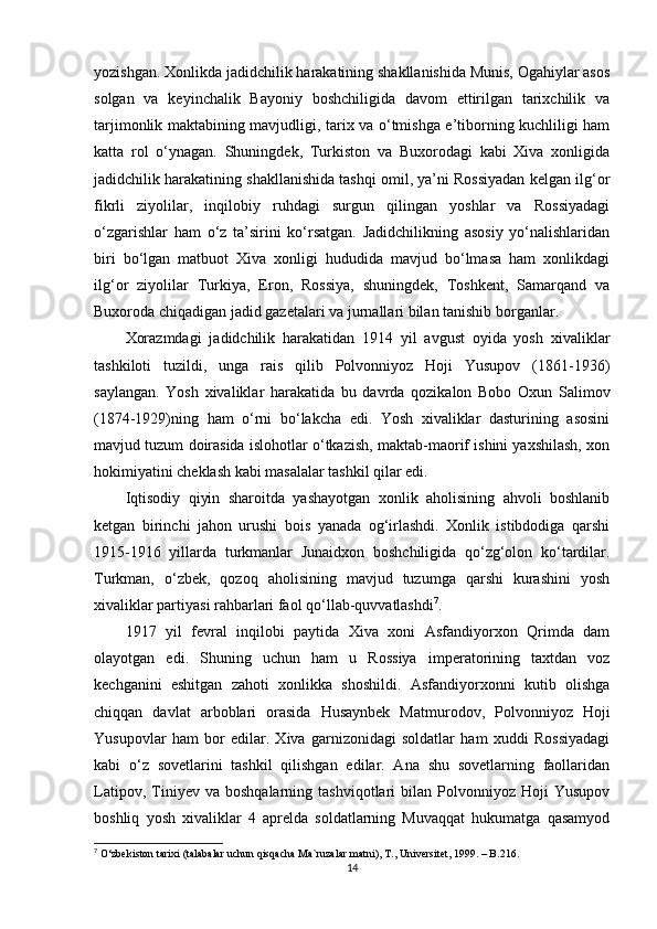 yozishgan. Xonlikda jadidchilik harakatining shakllanishida Munis, Ogahiylar asos
solgan   va   keyinchalik   Bayoniy   boshchiligida   davom   ettirilgan   tarixchilik   va
tarjimonlik maktabining mavjudligi, tarix va o‘tmishga e’tiborning kuchliligi ham
katta   rol   o‘ynagan.   Shuningdek,   Turkiston   va   Buxorodagi   kabi   Xiva   xonligida
jadidchilik harakatining shakllanishida tashqi omil, ya’ni Rossiyadan kelgan ilg‘or
fikrli   ziyolilar,   inqilobiy   ruhdagi   surgun   qilingan   yoshlar   va   Rossiyadagi
o‘zgarishlar   ham   o‘z   ta’sirini   ko‘rsatgan.   Jadidchilikning   asosiy   yo‘nalishlaridan
biri   bo‘lgan   matbuot   Xiva   xonligi   hududida   mavjud   bo‘lmasa   ham   xonlikdagi
ilg‘or   ziyolilar   Turkiya,   Eron,   Rossiya,   shuningdek,   Toshkent,   Samarqand   va
Buxoroda chiqadigan jadid gazetalari va jurnallari bilan tanishib borganlar.
Xorazmdagi   jadidchilik   harakatidan   1914   yil   avgust   oyida   yosh   xivaliklar
tashkiloti   tuzildi,   unga   rais   qilib   Polvonniyoz   Hoji   Yusupov   (1861-1936)
saylangan.   Yosh   xivaliklar   harakatida   bu   davrda   qozikalon   Bobo   Oxun   Salimov
(1874-1929)ning   ham   o‘rni   bo‘lakcha   edi.   Yosh   xivaliklar   dasturining   asosini
mavjud tuzum doirasida islohotlar o‘tkazish, maktab-maorif ishini yaxshilash, xon
hokimiyatini cheklash kabi masalalar tashkil qilar edi. 
Iqtisodiy   qiyin   sharoitda   yashayotgan   xonlik   aholisining   ahvoli   boshlanib
ketgan   birinchi   jahon   urushi   bois   yanada   og‘irlashdi.   Xonlik   istibdodiga   qarshi
1915-1916   yillarda   turkmanlar   Junaidxon   boshchiligida   qo‘zg‘olon   ko‘tardilar.
Turkman,   o‘zbek,   qozoq   aholisining   mavjud   tuzumga   qarshi   kurashini   yosh
xivaliklar partiyasi rahbarlari faol qo‘llab-quvvatlashdi 7
.
1917   yil   fevral   inqilobi   paytida   Xiva   xoni   Asfandiyorxon   Qrimda   dam
olayotgan   edi.   Shuning   uchun   ham   u   Rossiya   imperatorining   taxtdan   voz
kechganini   eshitgan   zahoti   xonlikka   shoshildi.   Asfandiyorxonni   kutib   olishga
chiqqan   davlat   arboblari   orasida   Husaynbek   Matmurodov,   Polvonniyoz   Hoji
Yusupovlar   ham   bor   edilar.   Xiva   garnizonidagi   soldatlar   ham   xuddi   Rossiyadagi
kabi   o‘z   sovetlarini   tashkil   qilishgan   edilar.   Ana   shu   sovetlarning   faollaridan
Latipov,   Tiniyev   va  boshqalarning   tashviqotlari   bilan  Polvonniyoz   Hoji   Yusupov
boshliq   yosh   xivaliklar   4   aprelda   soldatlarning   Muvaqqat   hukumatga   qasamyod
7
 O‘zbekiston tarixi (talabalar uchun qisqacha Ma`ruzalar matni), T., Universitet, 1999. – B.216.
14 