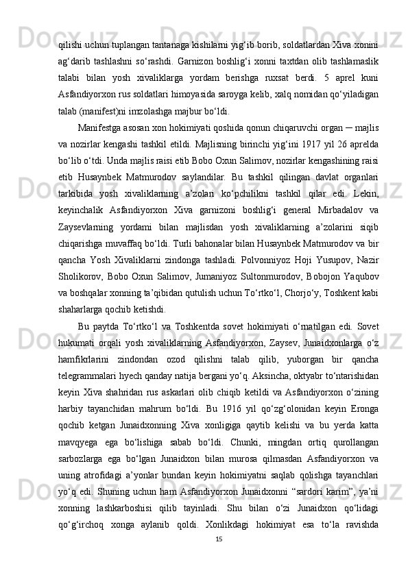 qilishi uchun tuplangan tantanaga kishilarni yig‘ib borib, soldatlardan Xiva xonini
ag‘darib   tashlashni   so‘rashdi.   Garnizon   boshlig‘i   xonni   taxtdan   olib   tashlamaslik
talabi   bilan   yosh   xivaliklarga   yordam   berishga   ruxsat   berdi.   5   aprel   kuni
Asfandiyorxon rus soldatlari himoyasida saroyga kelib, xalq nomidan qo‘yiladigan
talab (manifest)ni imzolashga majbur bo‘ldi. 
Manifestga asosan xon hokimiyati qoshida qonun chiqaruvchi organ ─ majlis
va nozirlar kengashi  tashkil etildi. Majlisning birinchi yig‘ini 1917 yil 26 aprelda
bo‘lib o‘tdi. Unda majlis raisi etib Bobo Oxun Salimov, nozirlar kengashining raisi
etib   Husaynbek   Matmurodov   saylandilar.   Bu   tashkil   qilingan   davlat   organlari
tarkibida   yosh   xivaliklarning   a’zolari   ko‘pchilikni   tashkil   qilar   edi.   Lekin,
keyinchalik   Asfandiyorxon   Xiva   garnizoni   boshlig‘i   general   Mirbadalov   va
Zaysevlarning   yordami   bilan   majlisdan   yosh   xivaliklarning   a’zolarini   siqib
chiqarishga muvaffaq bo‘ldi. Turli bahonalar bilan Husaynbek Matmurodov va bir
qancha   Yosh   Xivaliklarni   zindonga   tashladi.   Polvonniyoz   Hoji   Yusupov,   Nazir
Sholikorov,   Bobo   Oxun   Salimov,   Jumaniyoz   Sultonmurodov,   Bobojon   Yaqubov
va boshqalar xonning ta’qibidan qutulish uchun To‘rtko‘l, Chorjo‘y, Toshkent kabi
shaharlarga qochib ketishdi. 
Bu   paytda   To‘rtko‘l   va   Toshkentda   sovet   hokimiyati   o‘rnatilgan   edi.   Sovet
hukumati   orqali   yosh   xivaliklarning   Asfandiyorxon,   Zaysev,   Junaidxonlarga   o‘z
hamfikrlarini   zindondan   ozod   qilishni   talab   qilib,   yuborgan   bir   qancha
telegrammalari hyech qanday natija bergani yo‘q. Aksincha, oktyabr to‘ntarishidan
keyin   Xiva   shahridan   rus   askarlari   olib   chiqib   ketildi   va   Asfandiyorxon   o‘zining
harbiy   tayanchidan   mahrum   bo‘ldi.   Bu   1916   yil   qo‘zg‘olonidan   keyin   Eronga
qochib   ketgan   Junaidxonning   Xiva   xonligiga   qaytib   kelishi   va   bu   yerda   katta
mavqyega   ega   bo‘lishiga   sabab   bo‘ldi.   Chunki,   mingdan   ortiq   qurollangan
sarbozlarga   ega   bo‘lgan   Junaidxon   bilan   murosa   qilmasdan   Asfandiyorxon   va
uning   atrofidagi   a’yonlar   bundan   keyin   hokimiyatni   saqlab   qolishga   tayanchlari
yo‘q   edi.   Shuning   uchun   ham   Asfandiyorxon   Junaidxonni   “sardori   karim”,   ya’ni
xonning   lashkarboshisi   qilib   tayinladi.   Shu   bilan   o‘zi   Junaidxon   qo‘lidagi
qo‘g‘irchoq   xonga   aylanib   qoldi.   Xonlikdagi   hokimiyat   esa   to‘la   ravishda
15 