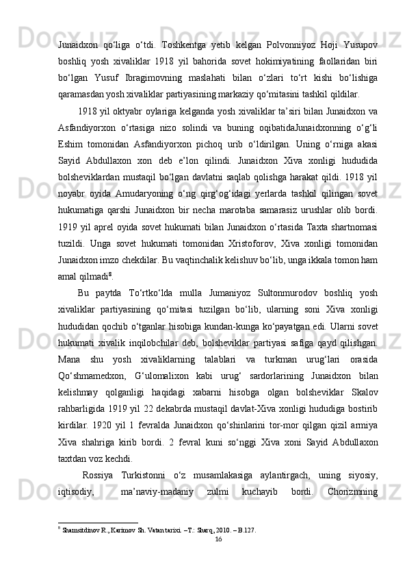 Junaidxon   qo‘liga   o‘tdi.   Toshkentga   yetib   kelgan   Polvonniyoz   Hoji   Yusupov
boshliq   yosh   xivaliklar   1918   yil   bahorida   sovet   hokimiyatining   faollaridan   biri
bo‘lgan   Yusuf   Ibragimovning   maslahati   bilan   o‘zlari   to‘rt   kishi   bo‘lishiga
qaramasdan yosh xivaliklar partiyasining markaziy qo‘mitasini tashkil qildilar. 
1918 yil oktyabr oylariga kelganda yosh xivaliklar ta’siri bilan Junaidxon va
Asfandiyorxon   o‘rtasiga   nizo   solindi   va   buning   oqibatidaJunaidxonning   o‘g‘li
Eshim   tomonidan   Asfandiyorxon   pichoq   urib   o‘ldirilgan.   Uning   o‘rniga   akasi
Sayid   Abdullaxon   xon   deb   e’lon   qilindi.   Junaidxon   Xiva   xonligi   hududida
bolsheviklardan   mustaqil   bo‘lgan   davlatni   saqlab   qolishga   harakat   qildi.  1918   yil
noyabr   oyida   Amudaryoning   o‘ng   qirg‘og‘idagi   yerlarda   tashkil   qilingan   sovet
hukumatiga   qarshi   Junaidxon   bir   necha   marotaba   samarasiz   urushlar   olib   bordi.
1919 yil  aprel  oyida  sovet  hukumati  bilan Junaidxon  o‘rtasida Taxta shartnomasi
tuzildi.   Unga   sovet   hukumati   tomonidan   Xristoforov,   Xiva   xonligi   tomonidan
Junaidxon imzo chekdilar. Bu vaqtinchalik kelishuv bo‘lib, unga ikkala tomon ham
amal qilmadi 8
. 
Bu   paytda   To‘rtko‘lda   mulla   Jumaniyoz   Sultonmurodov   boshliq   yosh
xivaliklar   partiyasining   qo‘mitasi   tuzilgan   bo‘lib,   ularning   soni   Xiva   xonligi
hududidan qochib o‘tganlar hisobiga kundan-kunga ko‘payatgan edi.   Ularni sovet
hukumati   xivalik   inqilobchilar   deb,   bolsheviklar   partiyasi   safiga   qayd   qilishgan.
Mana   shu   yosh   xivaliklarning   talablari   va   turkman   urug‘lari   orasida
Qo‘shmamedxon,   G‘ulomal i xon   kabi   urug‘   sardorlarining   Junaidxon   bilan
kelishmay   qolganligi   haqidagi   xabarni   hisobga   olgan   bolsheviklar   Skalov
rahbarligida 1919 yil 22 dekabrda mustaqil davlat-Xiva xonligi hududiga bostirib
kirdilar.   1920   yil   1   fevralda   Junaidxon   qo‘shinlarini   tor-mor   qilgan   qizil   armiya
Xiva   shahriga   kirib   bordi.   2   fevral   kuni   so‘nggi   Xiva   xoni   Sayid   Abdull a xon
taxtdan voz kechdi. 
Rossiya   Turkistonni   o‘z   musamlakasiga   aylantirgach,   uning   siyosiy,
iqtisodiy,     ma’naviy-madaniy   zulmi   kuchayib   bordi.   Chorizmning
8
  Shamsitdinov R., Karimov Sh. Vatan tarixi.  –T.:  Sharq, 2010. – B.127.
16 