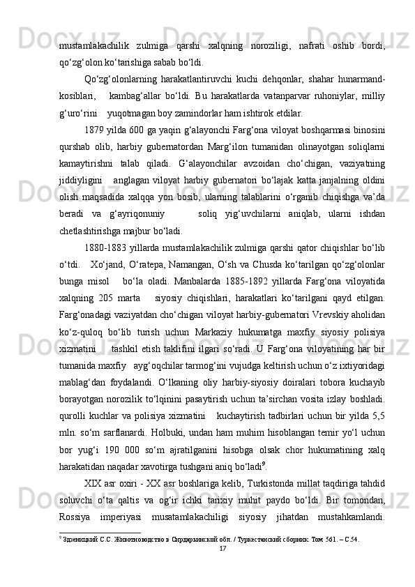 mustamlakachilik   zulmiga   qarshi   xalqning   noroziligi,   nafrati   oshib   bordi,
qo‘zg‘olon ko‘tarishiga sabab bo‘ldi.
Qo‘zg‘olonlarning   harakatlantiruvchi   kuchi   dehqonlar,   shahar   hunarmand-
kosiblari,       kambag‘allar   bo‘ldi.   Bu   harakatlarda   vatanparvar   ruhoniylar,   milliy
g‘uro‘rini    yuqotmagan boy zamindorlar ham ishtirok etdilar.
1879 yilda 600 ga yaqin g‘alayonchi Farg‘ona viloyat boshqarmasi binosini
qurshab   olib,   harbiy   gubernatordan   Marg‘ilon   tumanidan   olinayotgan   soliqlarni
kamaytirishni   talab   qiladi.   G‘alayonchilar   avzoidan   cho‘chigan,   vaziyatning
jiddiyligini       anglagan   viloyat   harbiy   gubernatori   bo‘lajak   katta   janjalning   oldini
olish   maqsadida   xalqqa   yon   bosib,   ularning   talablarini   o‘rganib   chiqishga   va’da
beradi   va   g‘ayriqonuniy         soliq   yig‘uvchilarni   aniqlab,   ularni   ishdan
chetlashtirishga majbur bo‘ladi.
1880-1883 yillarda mustamlakachilik zulmiga qarshi qator chiqishlar bo‘lib
o‘tdi.       Xo‘jand,   O‘ratepa,   Namangan,   O‘sh   va   Chusda   ko‘tarilgan   qo‘zg‘olonlar
bunga   misol       bo‘la   oladi.   Manbalarda   1885-1892   yillarda   Farg‘ona   viloyatida
xalqning   205   marta       siyosiy   chiqishlari,   harakatlari   ko‘tarilgani   qayd   etilgan.
Farg‘onadagi vaziyatdan cho‘chigan viloyat harbiy-gubernatori Vrevskiy aholidan
ko‘z-quloq   bo‘lib   turish   uchun   Markaziy   hukumatga   maxfiy   siyosiy   polisiya
xizmatini         tashkil   etish   taklifini   ilgari   so‘radi.   U   Farg‘ona   viloyatining   har   bir
tumanida maxfiy   ayg‘oqchilar tarmog‘ini vujudga keltirish uchun o‘z ixtiyoridagi
mablag‘dan   foydalandi.   O‘lkaning   oliy   harbiy-siyosiy   doiralari   tobora   kuchayib
borayotgan   norozilik  to‘lqinini   pasaytirish   uchun   ta’sirchan   vosita   izlay   boshladi.
qurolli   kuchlar   va   polisiya   xizmatini       kuchaytirish   tadbirlari   uchun   bir   yilda   5,5
mln. so‘m   sarflanardi.  Holbuki, undan  ham  muhim   hisoblangan  temir   yo‘l   uchun
bor   yug‘i   190   000   so‘m   ajratilganini   hisobga   olsak   chor   hukumatining   xalq
harakatidan naqadar xavotirga tushgani aniq bo‘ladi 9
. 
XIX asr oxiri - XX asr boshlariga kelib, Turkistonda millat taqdiriga tahdid
soluvchi   o‘ta   qaltis   va   og‘ir   ichki   tarixiy   muhit   paydo   bo‘ldi.   Bir   tomondan,
Rossiya   imperiyasi   musatamlakachiligi   siyosiy   jihatdan   mustahkamlandi.
9
 Здзеницкий С.С. Животноводство в Сирдарьинской обл. / Туркестанский сборник. Том  561. – C.54.
17 