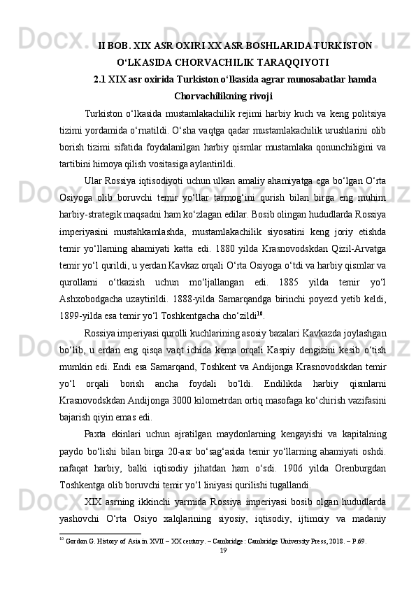 II BOB.  XIX ASR OXIRI XX ASR BOSHLARIDA TURKISTON
O‘LKASIDA CHORVACHILIK TARAQQIYOTI
2.1 XIX asr oxirida Turkiston o‘lkasida agrar munosabatlar hamda
Chorvachilikning rivoji
Turkiston   o‘lkasida   mustamlakachilik   rejimi   harbiy   kuch   va   keng   politsiya
tizimi yordamida o‘rnatildi. O‘sha vaqtga qadar mustamlakachilik urushlarini olib
borish   tizimi   sifatida   foydalanilgan   harbiy   qismlar   mustamlaka   qonunchiligini   va
tartibini himoya qilish vositasiga aylantirildi.
Ular Rossiya iqtisodiyoti uchun ulkan amaliy ahamiyatga ega bo‘lgan O‘rta
Osiyoga   olib   boruvchi   temir   yo‘llar   tarmog‘ini   qurish   bilan   birga   eng   muhim
harbiy-strategik maqsadni ham ko‘zlagan edilar. Bosib olingan hududlarda Rossiya
imperiyasini   mustahkamlashda,   mustamlakachilik   siyosatini   keng   joriy   etishda
temir   yo‘llarning   ahamiyati   katta   edi.   1880   yilda   Krasnovodskdan   Qizil-Arvatga
temir yo‘l qurildi, u yerdan Kavkaz orqali O‘rta Osiyoga o‘tdi va harbiy qismlar va
qurollarni   o‘tkazish   uchun   mo‘ljallangan   edi.   1885   yilda   temir   yo‘l
Ashxobodgacha   uzaytirildi.   1888-yilda   Samarqandga   birinchi   poyezd   yetib   keldi,
1899-yilda esa temir yo‘l Toshkentgacha cho‘zildi 10
.
Rossiya imperiyasi qurolli kuchlarining asosiy bazalari Kavkazda joylashgan
bo‘lib,   u   erdan   eng   qisqa   vaqt   ichida   kema   orqali   Kaspiy   dengizini   kesib   o‘tish
mumkin edi. Endi esa Samarqand, Toshkent va Andijonga Krasnovodskdan temir
yo‘l   orqali   borish   ancha   foydali   bo‘ldi.   Endilikda   harbiy   qismlarni
Krasnovodskdan Andijonga 3000 kilometrdan ortiq masofaga ko‘chirish vazifasini
bajarish qiyin emas edi.
Paxta   ekinlari   uchun   ajratilgan   maydonlarning   kengayishi   va   kapitalning
paydo   bo‘lishi   bilan   birga   20-asr   bo‘sag‘asida   temir   yo‘llarning   ahamiyati   oshdi.
nafaqat   harbiy,   balki   iqtisodiy   jihatdan   ham   o‘sdi.   1906   yilda   Orenburgdan
Toshkentga olib boruvchi temir yo‘l liniyasi qurilishi tugallandi.
XIX   asrning   ikkinchi   yarmida   Rossiya   imperiyasi   bosib   olgan   hududlarda
yashovchi   O‘rta   Osiyo   xalqlarining   siyosiy,   iqtisodiy,   ijtimoiy   va   madaniy
10
 Gordon G. History of Asia in XVII – XX century. – Cambridge: Cambridge University Press, 2018. – P.69.
19 