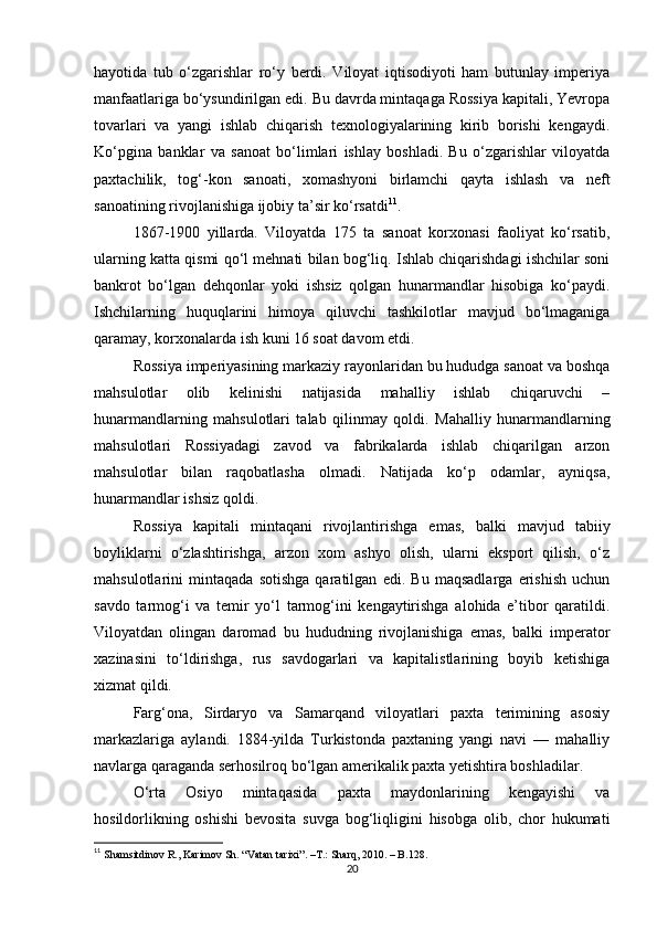 hayotida   tub   o‘zgarishlar   ro‘y   berdi.   Viloyat   iqtisodiyoti   ham   butunlay   imperiya
manfaatlariga bo‘ysundirilgan edi. Bu davrda mintaqaga Rossiya kapitali, Yevropa
tovarlari   va   yangi   ishlab   chiqarish   texnologiyalarining   kirib   borishi   kengaydi.
Ko‘pgina   banklar   va   sanoat   bo‘limlari   ishlay   boshladi.   Bu   o‘zgarishlar   viloyatda
paxtachilik,   tog‘-kon   sanoati,   xomashyoni   birlamchi   qayta   ishlash   va   neft
sanoatining rivojlanishiga ijobiy ta’sir ko‘rsatdi 11
.
1867-1900   yillarda.   Viloyatda   175   ta   sanoat   korxonasi   faoliyat   ko‘rsatib,
ularning katta qismi qo‘l mehnati bilan bog‘liq. Ishlab chiqarishdagi ishchilar soni
bankrot   bo‘lgan   dehqonlar   yoki   ishsiz   qolgan   hunarmandlar   hisobiga   ko‘paydi.
Ishchilarning   huquqlarini   himoya   qiluvchi   tashkilotlar   mavjud   bo‘lmaganiga
qaramay, korxonalarda ish kuni 16 soat davom etdi.
Rossiya imperiyasining markaziy rayonlaridan bu hududga sanoat va boshqa
mahsulotlar   olib   kelinishi   natijasida   mahalliy   ishlab   chiqaruvchi   –
hunarmandlarning   mahsulotlari   talab   qilinmay   qoldi.   Mahalliy   hunarmandlarning
mahsulotlari   Rossiyadagi   zavod   va   fabrikalarda   ishlab   chiqarilgan   arzon
mahsulotlar   bilan   raqobatlasha   olmadi.   Natijada   ko‘p   odamlar,   ayniqsa,
hunarmandlar ishsiz qoldi.
Rossiya   kapitali   mintaqani   rivojlantirishga   emas,   balki   mavjud   tabiiy
boyliklarni   o‘zlashtirishga,   arzon   xom   ashyo   olish,   ularni   eksport   qilish,   o‘z
mahsulotlarini   mintaqada   sotishga   qaratilgan   edi.   Bu   maqsadlarga   erishish   uchun
savdo   tarmog‘i   va   temir   yo‘l   tarmog‘ini   kengaytirishga   alohida   e’tibor   qaratildi.
Viloyatdan   olingan   daromad   bu   hududning   rivojlanishiga   emas,   balki   imperator
xazinasini   to‘ldirishga,   rus   savdogarlari   va   kapitalistlarining   boyib   ketishiga
xizmat qildi.
Farg‘ona,   Sirdaryo   va   Samarqand   viloyatlari   paxta   terimining   asosiy
markazlariga   aylandi.   1884-yilda   Turkistonda   paxtaning   yangi   navi   —   mahalliy
navlarga qaraganda serhosilroq bo‘lgan amerikalik paxta yetishtira boshladilar.
O‘rta   Osiyo   mintaqasida   paxta   maydonlarining   kengayishi   va
hosildorlikning   oshishi   bevosita   suvga   bog‘liqligini   hisobga   olib,   chor   hukumati
11
  Shamsitdinov R., Karimov Sh. “Vatan tarixi”.  –T.:  Sharq, 2010. – B.128.
20