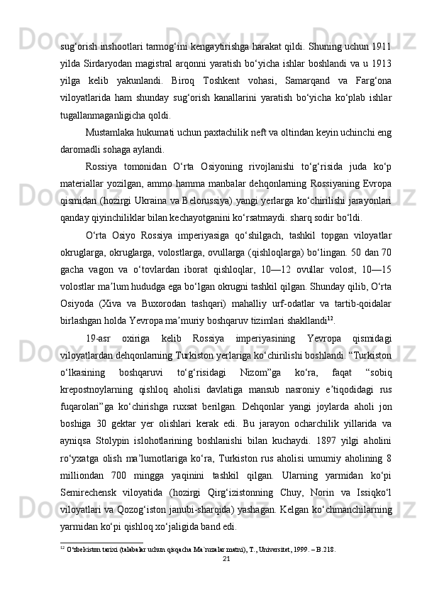 sug‘orish inshootlari tarmog‘ini kengaytirishga harakat qildi. Shuning uchun 1911
yilda Sirdaryodan magistral  arqonni  yaratish bo‘yicha ishlar  boshlandi  va  u 1913
yilga   kelib   yakunlandi.   Biroq   Toshkent   vohasi,   Samarqand   va   Farg‘ona
viloyatlarida   ham   shunday   sug‘orish   kanallarini   yaratish   bo‘yicha   ko‘plab   ishlar
tugallanmaganligicha qoldi.
Mustamlaka hukumati uchun paxtachilik neft va oltindan keyin uchinchi eng
daromadli sohaga aylandi.
Rossiya   tomonidan   O‘rta   Osiyoning   rivojlanishi   to‘g‘risida   juda   ko‘p
materiallar   yozilgan,   ammo   hamma   manbalar   dehqonlarning   Rossiyaning   Evropa
qismidan (hozirgi Ukraina va Belorussiya)  yangi yerlarga ko‘chirilishi jarayonlari
qanday qiyinchiliklar bilan kechayotganini ko‘rsatmaydi. sharq sodir bo‘ldi.
O‘rta   Osiyo   Rossiya   imperiyasiga   qo‘shilgach,   tashkil   topgan   viloyatlar
okruglarga, okruglarga, volostlarga, ovullarga (qishloqlarga) bo‘lingan. 50 dan 70
gacha   vagon   va   o‘tovlardan   iborat   qishloqlar,   10—12   ovullar   volost,   10—15
volostlar ma lum hududga ega bo‘lgan okrugni tashkil qilgan. Shunday qilib, O‘rtaʼ
Osiyoda   (Xiva   va   Buxorodan   tashqari)   mahalliy   urf-odatlar   va   tartib-qoidalar
birlashgan holda Yevropa ma muriy boshqaruv tizimlari shakllandi	
ʼ 12
.
19-asr   oxiriga   kelib   Rossiya   imperiyasining   Yevropa   qismidagi
viloyatlardan dehqonlarning Turkiston yerlariga ko‘chirilishi boshlandi. “Turkiston
o‘lkasining   boshqaruvi   to‘g‘risidagi   Nizom”ga   ko‘ra,   faqat   “sobiq
krepostnoylarning   qishloq   aholisi   davlatiga   mansub   nasroniy   e tiqodidagi   rus	
ʼ
fuqarolari”ga   ko‘chirishga   ruxsat   berilgan.   Dehqonlar   yangi   joylarda   aholi   jon
boshiga   30   gektar   yer   olishlari   kerak   edi.   Bu   jarayon   ocharchilik   yillarida   va
ayniqsa   Stolypin   islohotlarining   boshlanishi   bilan   kuchaydi.   1897   yilgi   aholini
ro‘yxatga   olish   ma’lumotlariga   ko‘ra,   Turkiston   rus   aholisi   umumiy   aholining   8
milliondan   700   mingga   yaqinini   tashkil   qilgan.   Ularning   yarmidan   ko‘pi
Semirechensk   viloyatida   (hozirgi   Qirg‘izistonning   Chuy,   Norin   va   Issiqko‘l
viloyatlari va Qozog‘iston janubi-sharqida) yashagan. Kelgan ko‘chmanchilarning
yarmidan ko‘pi qishloq xo‘jaligida band edi.
12
 O‘zbekiston tarixi (talabalar uchun qisqacha Ma`ruzalar matni), T., Universitet, 1999. – B.218.
21 