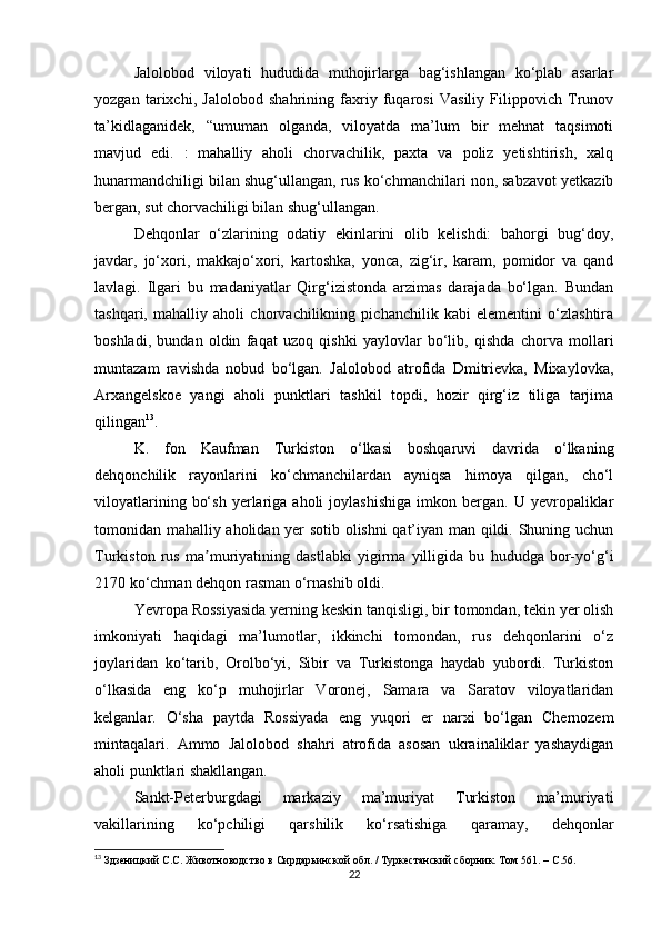 Jalolobod   viloyati   hududida   muhojirlarga   bag‘ishlangan   ko‘plab   asarlar
yozgan   tarixchi,   Jalolobod   shahrining   faxriy   fuqarosi   Vasiliy   Filippovich   Trunov
ta’kidlaganidek,   “umuman   olganda,   viloyatda   ma’lum   bir   mehnat   taqsimoti
mavjud   edi.   :   mahalliy   aholi   chorvachilik,   paxta   va   poliz   yetishtirish,   xalq
hunarmandchiligi bilan shug‘ullangan, rus ko‘chmanchilari non, sabzavot yetkazib
bergan, sut chorvachiligi bilan shug‘ullangan.
Dehqonlar   o‘zlarining   odatiy   ekinlarini   olib   kelishdi:   bahorgi   bug‘doy,
javdar,   jo‘xori,   makkajo‘xori,   kartoshka,   yonca,   zig‘ir,   karam,   pomidor   va   qand
lavlagi.   Ilgari   bu   madaniyatlar   Qirg‘izistonda   arzimas   darajada   bo‘lgan.   Bundan
tashqari,   mahalliy   aholi   chorvachilikning   pichanchilik   kabi   elementini   o‘zlashtira
boshladi,   bundan   oldin   faqat   uzoq   qishki   yaylovlar   bo‘lib,   qishda   chorva   mollari
muntazam   ravishda   nobud   bo‘lgan.   Jalolobod   atrofida   Dmitrievka,   Mixaylovka,
Arxangelskoe   yangi   aholi   punktlari   tashkil   topdi,   hozir   qirg‘iz   tiliga   tarjima
qilingan 13
.
K.   fon   Kaufman   Turkiston   o‘lkasi   boshqaruvi   davrida   o‘lkaning
dehqonchilik   rayonlarini   ko‘chmanchilardan   ayniqsa   himoya   qilgan,   cho‘l
viloyatlarining   bo‘sh   yerlariga  aholi   joylashishiga   imkon   bergan.   U   yevropaliklar
tomonidan mahalliy aholidan yer sotib olishni qat’iyan man qildi. Shuning uchun
Turkiston   rus   ma muriyatining   dastlabki   yigirma   yilligida   bu   hududga   bor-yo‘g‘iʼ
2170 ko‘chman dehqon rasman o‘rnashib oldi.
Yevropa Rossiyasida yerning keskin tanqisligi, bir tomondan, tekin yer olish
imkoniyati   haqidagi   ma’lumotlar,   ikkinchi   tomondan,   rus   dehqonlarini   o‘z
joylaridan   ko‘tarib,   Orolbo‘yi,   Sibir   va   Turkistonga   haydab   yubordi.   Turkiston
o‘lkasida   eng   ko‘p   muhojirlar   Voronej,   Samara   va   Saratov   viloyatlaridan
kelganlar.   O‘sha   paytda   Rossiyada   eng   yuqori   er   narxi   bo‘lgan   Chernozem
mintaqalari.   Ammo   Jalolobod   shahri   atrofida   asosan   ukrainaliklar   yashaydigan
aholi punktlari shakllangan.
Sankt-Peterburgdagi   markaziy   ma’muriyat   Turkiston   ma’muriyati
vakillarining   ko‘pchiligi   qarshilik   ko‘rsatishiga   qaramay,   dehqonlar
13
 Здзеницкий С.С. Животноводство в Сирдарьинской обл. / Туркестанский сборник. Том 561. –  C .56.
22 