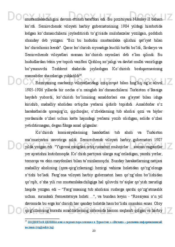 mustamlakachiligini davom ettirish tarafdori edi. Bu pozitsiyani Nikolay II baham
ko‘rdi.   Semirechensk   viloyati   harbiy   gubernatorining   1904   yildagi   hisobotida
kelgan   ko‘chmanchilarni   joylashtirish   to‘g‘risida   mulohazalar   yozilgan,   podshoh
shunday   deb   yozgan:   "Biz   bu   hududni   mustamlaka   qilishni   qat’iyat   bilan
ko‘chirishimiz kerak". Qaror ko‘chirish siyosatiga kuchli turtki bo‘ldi, Sirdaryo va
Semirechensk   viloyatlari   rasman   ko‘chirish   rayonlari   deb   e lon   qilindi.   Buʼ
hududlardan tekin yer topish vazifasi Qishloq xo‘jaligi va davlat mulki vazirligiga
bo‘ysunuvchi   Toshkent   shahrida   joylashgan   Ko‘chirish   boshqarmasining
mansabdor shaxslariga yuklatildi 14
.
Rossiyaning   markaziy   viloyatlaridagi   oziq-ovqat   bilan   bog‘liq   og‘ir   ahvol
1905-1906   yillarda   bir   necha   o‘n   minglab   ko‘chmanchilarni   Turkiston   o‘lkasiga
haydab   yubordi,   ko‘chirish   bo‘limining   amaldorlari   esa   g‘ayrat   bilan   ishga
kirishib,   mahalliy   aholidan   ortiqcha   yerlarni   qidirib   topishdi.   Amaldorlar   o‘z
harakatlarida   qoraqirg‘iz,   qipchoqlar,   o‘zbeklarning   tub   aholisi   qozi   va   biylar
yordamida   o‘zlari   uchun   katta   hajmdagi   yerlarni   yozib   olishgan,   aslida   o‘zlari
yetishtirmagan, degan fikrga amal qilganlar.
Ko‘chirish   komissiyalarining   harakatlari   tub   aholi   va   Turkiston
ma muriyatini   xavotirga   soldi.   Semirechensk   viloyati   harbiy   gubernatori   1907	
ʼ
yilda yozgan edi: "Yigirma mingdan ortiq ruxsatsiz muhojirlar ... asosan vagrantlar
yer ajratishni kutishmoqda. Ko‘chish partiyasi ularga sug‘oriladigan, yaxshi yerlar,
tomorqa va ekin maydonlari bilan ta’minlamoqchi. Bunday harakatlarning natijasi
mahalliy   aholining   (qora-qirg‘izlarning)   hozirgi   vahima   holatidan   qo‘zg‘olonga
o‘tishi   bo‘ladi.   Farg‘ona   viloyati   harbiy   gubernatori   ham   qo‘zg‘olon   bo‘lishidan
qo‘rqib, o‘sha yili rus mustamlakachiligiga hal qiluvchi to‘siqlar qo‘yish zarurligi
haqida   yozgan   edi   –   “Farg‘onaning   tub   aholisini   ruslarga   qarshi   qo‘zg‘atmaslik
uchun.   surunkali   fermentatsiya   holati   ...",   va   bundan   keyin   -   "Rossiyani   o‘n   yil
davomida bu erga ko‘chirish har qanday holatda ham bo‘lishi mumkin emas. Oloy
qirg‘izlarining kurashi amaldorlarning xotirasida hamon saqlanib qolgan va harbiy
14
  ПОДНЯТАЯ ЦЕЛИНА или о первых переселенцах в Туркестан » «Взгляд» – рекламно-информационный
вестник (vzglyadriv.kg)
23 