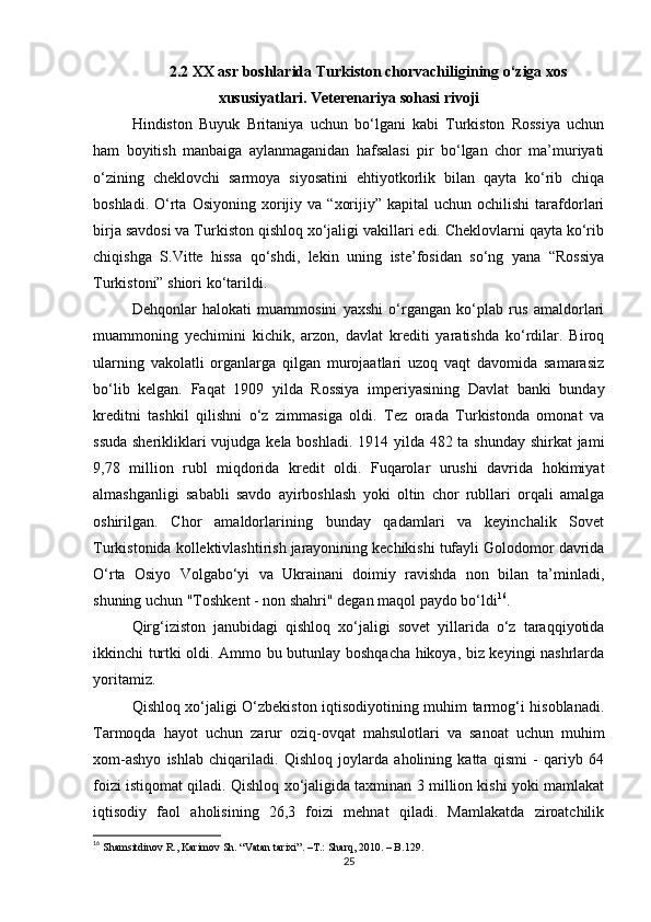2.2  XX asr boshlarida Turkiston chorvachiligining o‘ziga xos
xususiyatlari . Veterenariya sohasi rivoji
Hindiston   Buyuk   Britaniya   uchun   bo‘lgani   kabi   Turkiston   Rossiya   uchun
ham   boyitish   manbaiga   aylanmaganidan   hafsalasi   pir   bo‘lgan   chor   ma’muriyati
o‘zining   cheklovchi   sarmoya   siyosatini   ehtiyotkorlik   bilan   qayta   ko‘rib   chiqa
boshladi.  O‘rta   Osiyoning  xorijiy  va   “xorijiy”  kapital  uchun  ochilishi   tarafdorlari
birja savdosi va Turkiston qishloq xo‘jaligi vakillari edi. Cheklovlarni qayta ko‘rib
chiqishga   S.Vitte   hissa   qo‘shdi,   lekin   uning   iste’fosidan   so‘ng   yana   “Rossiya
Turkistoni” shiori ko‘tarildi.
Dehqonlar   halokati   muammosini   yaxshi   o‘rgangan   ko‘plab   rus   amaldorlari
muammoning   yechimini   kichik,   arzon,   davlat   krediti   yaratishda   ko‘rdilar.   Biroq
ularning   vakolatli   organlarga   qilgan   murojaatlari   uzoq   vaqt   davomida   samarasiz
bo‘lib   kelgan.   Faqat   1909   yilda   Rossiya   imperiyasining   Davlat   banki   bunday
kreditni   tashkil   qilishni   o‘z   zimmasiga   oldi.   Tez   orada   Turkistonda   omonat   va
ssuda sherikliklari vujudga kela boshladi. 1914 yilda 482 ta shunday  shirkat  jami
9,78   million   rubl   miqdorida   kredit   oldi.   Fuqarolar   urushi   davrida   hokimiyat
almashganligi   sababli   savdo   ayirboshlash   yoki   oltin   chor   rubllari   orqali   amalga
oshirilgan.   Chor   amaldorlarining   bunday   qadamlari   va   keyinchalik   Sovet
Turkistonida kollektivlashtirish jarayonining kechikishi tufayli Golodomor davrida
O‘rta   Osiyo   Volgabo‘yi   va   Ukrainani   doimiy   ravishda   non   bilan   ta’minladi,
shuning uchun "Toshkent - non shahri" degan maqol paydo bo‘ldi 16
.
Qirg‘iziston   janubidagi   qishloq   xo‘jaligi   sovet   yillarida   o‘z   taraqqiyotida
ikkinchi turtki oldi. Ammo bu butunlay boshqacha hikoya, biz keyingi nashrlarda
yoritamiz.
Qishloq xo‘jaligi O‘zbekiston iqtisodiyotining muhim tarmog‘i hisoblanadi.
Tarmoqda   hayot   uchun   zarur   oziq-ovqat   mahsulotlari   va   sanoat   uchun   muhim
xom-ashyo   ishlab   chiqariladi.   Qishloq   joylarda   aholining   katta   qismi   -   qariyb   64
foizi istiqomat qiladi. Qishloq xo‘jaligida taxminan 3 million kishi yoki mamlakat
iqtisodiy   faol   aholisining   26,3   foizi   mehnat   qiladi.   Mamlakatda   ziroatchilik
16
  Shamsitdinov R., Karimov Sh. “Vatan tarixi”.  –T.:  Sharq, 2010. – B.129.
25 