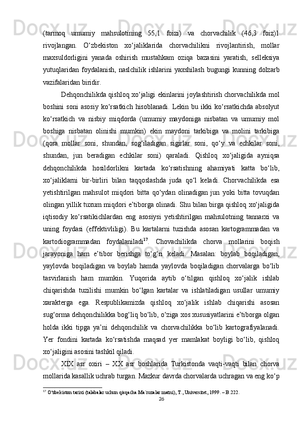 (tarmoq   umumiy   mahsulotining   55,1   foizi)   va   chorvachilik   (46,3   foiz)1
rivojlangan.   O‘zbekiston   xo‘jaliklarida   chorvachilikni   rivojlantirish,   mollar
maxsuldorligini   yanada   oshirish   mustahkam   oziqa   bazasini   yaratish,   selleksiya
yutuqlaridan  foydalanish,   naslchilik  ishlarini  yaxshilash  bugungi  kunning  dolzarb
vazifalaridan biridir. 
Dehqonchilikda qishloq xo‘jaligi ekinlarini joylashtirish chorvachilikda mol
boshini  soni   asosiy   ko‘rsatkich  hisoblanadi.  Lekin  bu  ikki  ko‘rsatkichda  absolyut
ko‘rsatkich   va   nisbiy   miqdorda   (umumiy   maydoniga   nisbatan   va   umumiy   mol
boshiga   nisbatan   olinishi   mumkin)   ekin   maydoni   tarkibiga   va   molini   tarkibiga
(qora   mollar   soni,   shundan,   sog‘iladigan   sigirlar   soni,   qo‘y   va   echkilar   soni,
shundan,   jun   beradigan   echkilar   soni)   qaraladi.   Qishloq   xo‘jaligida   ayniqsa
dehqonchilikda   hosildorlikni   kartada   ko‘rsatishning   ahamiyati   katta   bo‘lib,
xo‘jaliklarni   bir-birliri   bilan   taqqoslashda   juda   qo‘l   keladi.   Chorvachilikda   esa
yetishtirilgan   mahsulot   miqdori   bitta   qo‘ydan   olinadigan   jun   yoki   bitta   tovuqdan
olingan yillik tuxum miqdori e’tiborga olinadi. Shu bilan birga qishloq xo‘jaligida
iqtisodiy   ko‘rsatikichlardan   eng   asosiysi   yetishtirilgan   mahsulotning   tannarxi   va
uning   foydasi   (effektivliligi).   Bu   kartalarni   tuzishda   asosan   kartogrammadan   va
kartodiogrammadan   foydalaniladi 17
.   Chovachilikda   chorva   mollarini   boqish
jarayoniga   ham   e’tibor   berishga   to‘g‘ri   keladi.   Masalan:   boylab   boqiladigan,
yaylovda   boqiladigan   va   boylab   hamda   yaylovda   boqiladigan   chorvalarga   bo‘lib
tasvirlanish   ham   mumkin.   Yuqorida   aytib   o‘tilgan   qishloq   xo‘jalik   ishlab
chiqarishda   tuzilishi   mumkin   bo‘lgan   kartalar   va   ishlatiladigan   usullar   umumiy
xarakterga   ega.   Respublikamizda   qishloq   xo‘jalik   ishlab   chiqarishi   asosan
sug‘orma dehqonchilikka bog‘liq bo‘lib, o‘ziga xos xususiyatlarini e’tiborga olgan
holda   ikki   tipga   ya’ni   dehqonchilik   va   chorvachilikka   bo‘lib   kartografiyalanadi.
Yer   fondini   kartada   ko‘rsatishda   maqsad   yer   mamlakat   boyligi   bo‘lib,   qishloq
xo‘jaligini asosini tashkil qiladi.
XIX   asr   oxiri   –   XX   asr   boshlarida   Turkistonda   vaqti-vaqti   bilan   chorva
mollarida kasallik uchrab turgan. Mazkur davrda chorvalarda uchragan va eng ko‘p
17
 O‘zbekiston tarixi (talabalar uchun qisqacha Ma`ruzalar matni), T., Universitet, 1999. – B.222.
26 