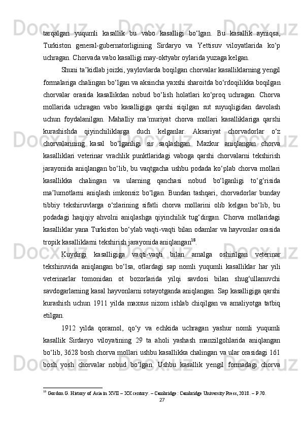 tarqalgan   yuqumli   kasallik   bu   vabo   kasalligi   bo‘lgan.   Bu   kasallik   ayniqsa,
Turkiston   general-gubernatorligining   Sirdaryo   va   Yettisuv   viloyatlarida   ko‘p
uchragan. Chorvada vabo kasalligi may-oktyabr oylarida yuzaga kelgan.
Shuni ta kidlab joizki, yaylovlarda boqilgan chorvalar kasalliklarning yengilʼ
formalariga chalingan bo‘lgan va aksincha yaxshi sharoitda bo‘rdoqilikka boqilgan
chorvalar   orasida   kasallikdan   nobud   bo‘lish   holatlari   ko‘proq   uchragan.   Chorva
mollarida   uchragan   vabo   kasalligiga   qarshi   siqilgan   sut   suyuqligidan   davolash
uchun   foydalanilgan.   Mahalliy   ma muriyat   chorva   mollari   kasalliklariga   qarshi	
ʼ
kurashishda   qiyinchiliklarga   duch   kelganlar.   Аksariyat   chorvadorlar   o‘z
chorvalarining   kasal   bo‘lganligi   sir   saqlashgan.   Mazkur   aniqlangan   chorva
kasalliklari   veterinar   vrachlik   punktlaridagi   vaboga   qarshi   chorvalarni   tekshirish
jarayonida  aniqlangan bo‘lib, bu vaqtgacha  ushbu  podada ko‘plab  chorva mollari
kasallikka   chalingan   va   ularning   qanchasi   nobud   bo‘lganligi   to‘g‘risida
ma lumotlarni   aniqlash   imkonsiz   bo‘lgan.   Bundan   tashqari,   chorvadorlar   bunday	
ʼ
tibbiy   tekshiruvlarga   o‘zlarining   sifatli   chorva   mollarini   olib   kelgan   bo‘lib,   bu
podadagi   haqiqiy   ahvolni   aniqlashga   qiyinchilik   tug‘dirgan.   Chorva   mollaridagi
kasalliklar yana Turkiston bo‘ylab vaqti-vaqti bilan odamlar va hayvonlar orasida
tropik kasalliklarni tekshirish jarayonida aniqlangan 18
.
Kuydirgi   kasalligiga   vaqti-vaqti   bilan   amalga   oshirilgan   veterinar
tekshiruvida   aniqlangan   bo‘lsa,   otlardagi   sap   nomli   yuqumli   kasalliklar   har   yili
veterinarlar   tomonidan   ot   bozorlarida   yilqi   savdosi   bilan   shug‘ullanuvchi
savdogarlarning kasal hayvonlarni sotayotganda aniqlangan. Sap kasalligiga qarshi
kurashish   uchun   1911   yilda   maxsus   nizom   ishlab   chiqilgan   va   amaliyotga   tatbiq
etilgan. 
1912   yilda   qoramol,   qo‘y   va   echkida   uchragan   yashur   nomli   yuqumli
kasallik   Sirdaryo   viloyatining   29   ta   aholi   yashash   manzilgohlarida   aniqlangan
bo‘lib, 3628 bosh chorva mollari ushbu kasallikka chalingan va ular orasidagi 161
bosh   yosh   chorvalar   nobud   bo‘lgan.   Ushbu   kasallik   yengil   formadagi   chorva
18
 Gordon G. History of Asia in XVII – XX century. – Cambridge: Cambridge University Press, 2018. – P.70.
27 
