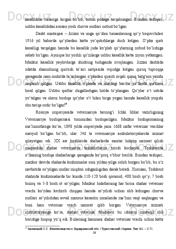 kasalliklar   turlariga   kirgan   bo‘lib,   butun   podaga   tarqalmagan.   Bundan   tashqari,
ushbu kasallikdan asosan yosh chorva mollari nobud bo‘lgan.
Dasht   mintaqasi   –   Jizzax   va   unga   qo‘shni   tumanlarning   qo‘y   boquvchilari
1916   yil   bahorda   qo‘ylardan   katta   yo‘qotishlarga   duch   kelgan.   O‘pka   qurti
kasalligi   tarqalgan   hamda   bu   kasallik   juda   ko‘plab   qo‘ylarning   nobud   bo‘lishiga
sabab bo‘lgan. Аyniqsa bir yoshli qo‘zilarga ushbu kasallik katta ziyon yetkazgan.
Mazkur   kasallik   yaylovlarga   shudring   tushganda   rivojlangan.   Jizzax   dashtida
odatda   shamolning   quritish   ta siri   natijasida   vujudga   kelgan   quruq   tuproqqaʼ
qaraganda nam muhitda ta sirlangan o‘pkadan qusish orqali quruq balg‘am yaxshi	
ʼ
saqlanib   qolgan.   Ushbu   kasallik   o‘pkada   va   ulardagi   barcha   yo‘llarda   qurtlarni
hosil   qilgan.   Ushbu   qurtlar   chigallashgan   holda   to‘plangan.   Qo‘ylar   o‘t   ustida
yo‘talgan   va   ularni   boshqa   qo‘ylar   o‘t   bilan   birga   yegan   hamda   kasallik   yuqishi
shu tariqa sodir bo‘lgan 19
.
Rossiya   imperiyasida   veterinariya   tarmog‘i   Ichki   Ishlar   vazirligining
Veterinariya   boshqarmasi   tomonidan   boshqarilgan.   Mazkur   boshqarmaning
ma lumotlariga   ko‘ra,   1898   yilda   imperiyada   jami   1668   nafar   veterinar   vrachlar	
ʼ
mavjud   bo‘lgan   bo‘lib,   ular   246   ta   veterinariya   ambulatoriyalarida   xizmat
qilayotgan   edi.   XX   asr   boshlarida   shaharlarda   sanitar   holatni   nazorat   qilish
maqsadida   shahar   veterinariya   tashkilotlarini   tuzish   kuchaydi.   Toshkentda
o‘lkaning boshqa shaharlariga qaraganda ko‘proq e tibor berildi. Bundan tashqari,	
ʼ
mazkur davrda shaharda kushxonalar soni yildan-yilga oshib borgan bo‘lib, bu o‘z
navbatida so‘yilgan mollar miqdori oshganligidan darak beradi. Xususan, Toshkent
shahrida   kushxonalarda   bir   kunda  110-120  bosh   qoramol,  400   bosh   qo‘y,  7   bosh
buzoq   va   5-8   bosh   ot   so‘yilgan.   Mazkur   holatlarning   har   birini   shahar   veterinar
vrachi   ko‘zdan   kechirib   chiqqan   hamda   so‘yilish   uchun   olib   kelingan   chorva
mollari   so‘yilishdan   avval   maxsus   karantin  zonalarida   ma lum   vaqt   saqlangan   va	
ʼ
buni   ham   veterinar   vrach   nazorat   qilib   borgan.   Veterinariya   xizmati
instruktsiyasiga   ko‘ra,   shahar   veterinar   felьdsheri   bu   ishlarni   mustaqil   olib
borishga huquqi yo‘q edi. Bularning hammasi shahar veterinar vrachi uchun katta
19
 Здзеницкий С.С. Животноводство в Сирдарьинской обл. / Туркестанский сборник. Том 561. –  C .71.
28 