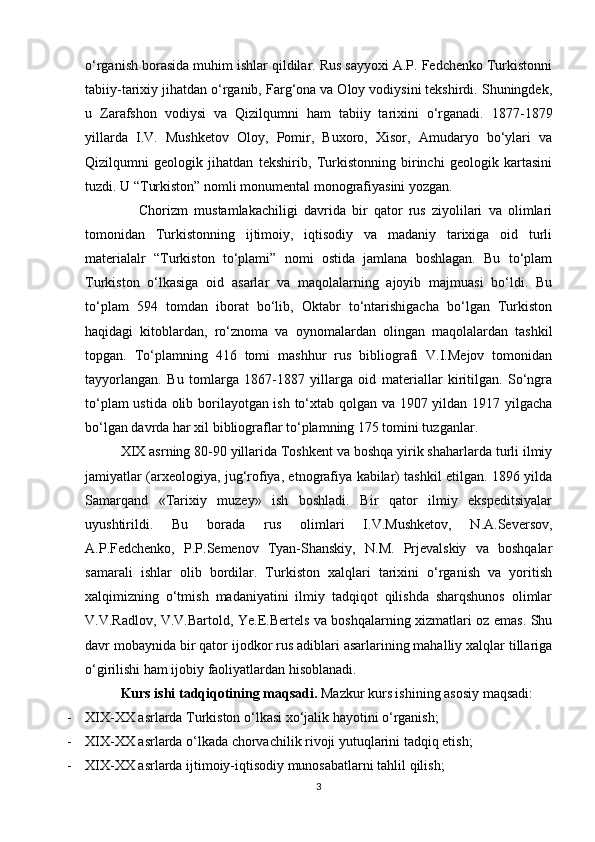 o‘rganish borasida muhim ishlar qildilar. Rus sayyoxi A.P. Fedchenko Turkistonni
tabiiy-tarixiy jihatdan o‘rganib, Farg‘ona va Oloy vodiysini tekshirdi. Shuningdek,
u   Zarafshon   vodiysi   va   Qizilqumni   ham   tabiiy   tarixini   o‘rganadi.   1877-1879
yillarda   I.V.   Mushketov   Oloy,   Pomir,   Buxoro,   Xisor,   Amudaryo   bo‘ylari   va
Qizilqumni   geologik   jihatdan   tekshirib,   Turkistonning   birinchi   geologik   kartasini
tuzdi. U “Turkiston” nomli monumental monografiyasini yozgan.
      Chorizm   mustamlakachiligi   davrida   bir   qator   rus   ziyolilari   va   olimlari
tomonidan   Turkistonning   ijtimoiy,   iqtisodiy   va   madaniy   tarixiga   oid   turli
materialalr   “Turkiston   to‘plami”   nomi   ostida   jamlana   boshlagan.   Bu   to‘plam
Turkiston   o‘lkasiga   oid   asarlar   va   maqolalarning   ajoyib   majmuasi   bo‘ldi.   Bu
to‘plam   594   tomdan   iborat   bo‘lib,   Oktabr   to‘ntarishigacha   bo‘lgan   Turkiston
haqidagi   kitoblardan,   ro‘znoma   va   oynomalardan   olingan   maqolalardan   tashkil
topgan.   To‘plamning   416   tomi   mashhur   rus   bibliografi   V.I.Mejov   tomonidan
tayyorlangan.   Bu   tomlarga   1867-1887   yillarga   oid   materiallar   kiritilgan.   So‘ngra
to‘plam ustida olib borilayotgan ish to‘xtab qolgan va 1907 yildan 1917 yilgacha
bo‘lgan davrda har xil bibliograflar to‘plamning 175 tomini tuzganlar. 
XIX asrning 80-90 yillarida Toshkent va boshqa yirik shaharlarda turli ilmiy
jamiyatlar (arxeologiya, jug‘rofiya, etnografiya kabilar) tashkil etilgan. 1896 yilda
Samarqand   «Tarixiy   muzey»   ish   boshladi.   Bir   qator   ilmiy   ekspeditsiyalar
uyushtirildi.   Bu   borada   rus   olimlari   I.V.Mushketov,   N.A.Seversov,
A.P.Fedchenko,   P.P.Semenov   Tyan-Shanskiy,   N.M.   Prjevalskiy   va   boshqalar
samarali   ishlar   olib   bordilar.   Turkiston   xalqlari   tarixini   o‘rganish   va   yoritish
xalqimizning   o‘tmish   madaniyatini   ilmiy   tadqiqot   qilishda   sharqshunos   olimlar
V.V.Radlov, V.V.Bartold, Ye.E.Bertels va boshqalarning xizmatlari oz emas. Shu
davr mobaynida bir qator ijodkor rus adiblari asarlarining mahalliy xalqlar tillariga
o‘girilishi ham ijobiy faoliyatlardan hisoblanadi.
Kurs ishi tadqiqotining maqsadi.  Mazkur kurs ishining asosiy maqsadi:
- XIX-XX asrlarda Turkiston o‘lkasi xo‘jalik hayotini o‘rganish;
- XIX-XX asrlarda o‘lkada chorvachilik rivoji yutuqlarini tadqiq etish;
- XIX-XX asrlarda ijtimoiy-iqtisodiy munosabatlarni tahlil qilish;
3 