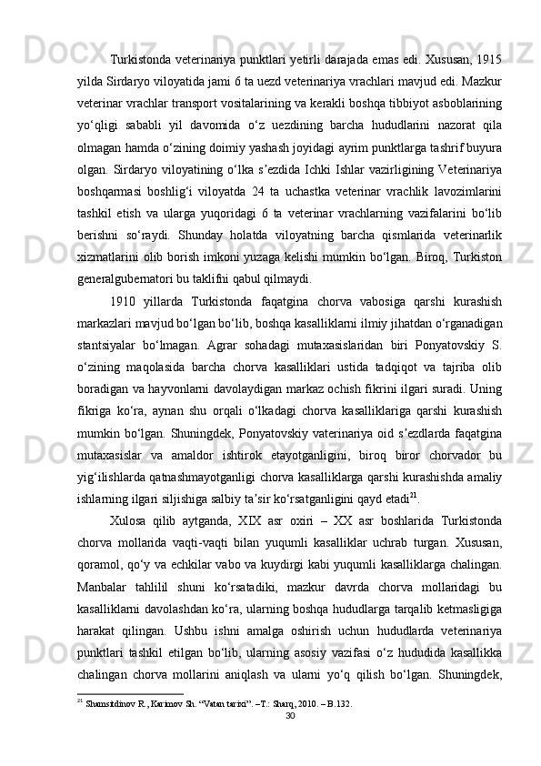Turkistonda veterinariya punktlari yetirli darajada emas edi. Xususan, 1915
yilda Sirdaryo viloyatida jami 6 ta uezd veterinariya vrachlari mavjud edi. Mazkur
veterinar vrachlar transport vositalarining va kerakli boshqa tibbiyot asboblarining
yo‘qligi   sababli   yil   davomida   o‘z   uezdining   barcha   hududlarini   nazorat   qila
olmagan hamda o‘zining doimiy yashash joyidagi ayrim punktlarga tashrif buyura
olgan. Sirdaryo  viloyatining o‘lka s ezdida  Ichki   Ishlar   vazirligining  Veterinariyaʼ
boshqarmasi   boshlig‘i   viloyatda   24   ta   uchastka   veterinar   vrachlik   lavozimlarini
tashkil   etish   va   ularga   yuqoridagi   6   ta   veterinar   vrachlarning   vazifalarini   bo‘lib
berishni   so‘raydi.   Shunday   holatda   viloyatning   barcha   qismlarida   veterinarlik
xizmatlarini  olib borish imkoni  yuzaga kelishi  mumkin bo‘lgan. Biroq, Turkiston
generalgubernatori bu taklifni qabul qilmaydi. 
1910   yillarda   Turkistonda   faqatgina   chorva   vabosiga   qarshi   kurashish
markazlari mavjud bo‘lgan bo‘lib, boshqa kasalliklarni ilmiy jihatdan o‘rganadigan
stantsiyalar   bo‘lmagan.   Аgrar   sohadagi   mutaxasislaridan   biri   Ponyatovskiy   S.
o‘zining   maqolasida   barcha   chorva   kasalliklari   ustida   tadqiqot   va   tajriba   olib
boradigan va hayvonlarni davolaydigan markaz ochish fikrini ilgari suradi. Uning
fikriga   ko‘ra,   aynan   shu   orqali   o‘lkadagi   chorva   kasalliklariga   qarshi   kurashish
mumkin bo‘lgan. Shuningdek, Ponyatovskiy vaterinariya oid s ezdlarda faqatgina	
ʼ
mutaxasislar   va   amaldor   ishtirok   etayotganligini,   biroq   biror   chorvador   bu
yig‘ilishlarda qatnashmayotganligi  chorva kasalliklarga qarshi kurashishda amaliy
ishlarning ilgari siljishiga salbiy ta sir ko‘rsatganligini qayd etadi	
ʼ 21
. 
Xulosa   qilib   aytganda,   XIX   asr   oxiri   –   XX   asr   boshlarida   Turkistonda
chorva   mollarida   vaqti-vaqti   bilan   yuqumli   kasalliklar   uchrab   turgan.   Xususan,
qoramol, qo‘y va echkilar vabo va kuydirgi kabi yuqumli kasalliklarga chalingan.
Manbalar   tahlilil   shuni   ko‘rsatadiki,   mazkur   davrda   chorva   mollaridagi   bu
kasalliklarni davolashdan ko‘ra, ularning boshqa hududlarga tarqalib ketmasligiga
harakat   qilingan.   Ushbu   ishni   amalga   oshirish   uchun   hududlarda   veterinariya
punktlari   tashkil   etilgan   bo‘lib,   ularning   asosiy   vazifasi   o‘z   hududida   kasallikka
chalingan   chorva   mollarini   aniqlash   va   ularni   yo‘q   qilish   bo‘lgan.   Shuningdek,
21
  Shamsitdinov R., Karimov Sh. “Vatan tarixi”.  –T.:  Sharq, 2010. – B.132.
30 