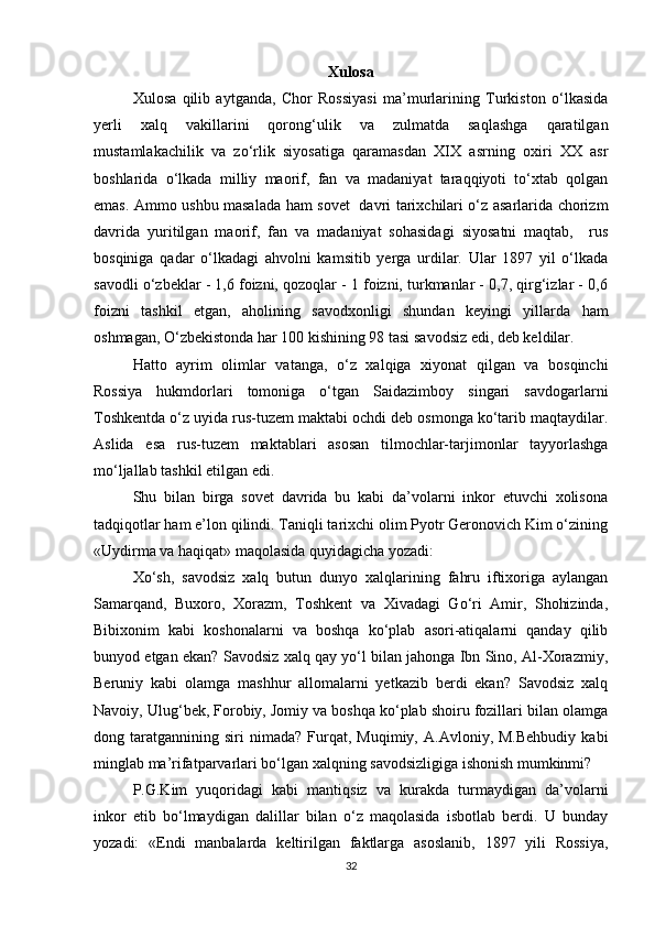 Xulosa
Xulosa   qilib   aytganda,   Chor   Rossiyasi   ma’murlarining   Turkiston   o‘lkasida
yerli   xalq   vakillarini   qorong‘ulik   va   zulmatda   saqlashga   qaratilgan
mustamlakachilik   va   zo‘rlik   siyosatiga   qaramasdan   XIX   asrning   oxiri   XX   asr
boshlarida   o‘lkada   milliy   maorif,   fan   va   madaniyat   taraqqiyoti   to‘xtab   qolgan
emas. Ammo ushbu masalada ham sovet   davri tarixchilari o‘z asarlarida chorizm
davrida   yuritilgan   maorif,   fan   va   madaniyat   sohasidagi   siyosatni   maqtab,     rus
bosqiniga   qadar   o‘lkadagi   ahvolni   kamsitib   yerga   urdilar.   Ular   1897   yil   o‘lkada
savodli o‘zbeklar - 1,6 foizni, qozoqlar - 1 foizni, turkmanlar - 0,7, qirg‘izlar - 0,6
foizni   tashkil   etgan,   aholining   savodxonligi   shundan   keyingi   yillarda   ham
oshmagan, O‘zbekistonda har 100 kishining 98 tasi savodsiz edi, deb keldilar. 
Hatto   ayrim   olimlar   vatanga,   o‘z   xalqiga   xiyonat   qilgan   va   bosqinchi
Rossiya   hukmdorlari   tomoniga   o‘tgan   Saidazimboy   singari   savdogarlarni
Toshkentda o‘z uyida rus-tuzem maktabi ochdi deb osmonga ko‘tarib maqtaydilar.
Aslida   esa   rus-tuzem   maktablari   asosan   tilmochlar-tarjimonlar   tayyorlashga
mo‘ljallab tashkil etilgan edi. 
Shu   bilan   birga   sovet   davrida   bu   kabi   da’volarni   inkor   etuvchi   xolisona
tadqiqotlar ham e’lon qilindi. Taniqli tarixchi olim Pyotr Geronovich Kim o‘zining
«Uydirma va haqiqat» maqolasida quyidagicha yozadi: 
Xo‘sh,   savodsiz   xalq   butun   dunyo   xalqlarining   fahru   iftixoriga   aylangan
Samarqand,   Buxoro,   Xorazm,   Toshkent   va   Xivadagi   Go‘ri   Amir,   Shohizinda,
Bibixonim   kabi   koshonalarni   va   boshqa   ko‘plab   asori-atiqalarni   qanday   qilib
bunyod etgan ekan? Savodsiz xalq qay yo‘l bilan jahonga Ibn Sino, Al-Xorazmiy,
Beruniy   kabi   olamga   mashhur   allomalarni   yetkazib   berdi   ekan?   Savodsiz   xalq
Navoiy, Ulug‘bek, Forobiy, Jomiy va boshqa ko‘plab shoiru fozillari bilan olamga
dong  taratgannining   siri   nimada?   Furqat,   Muqimiy,   A.Avloniy,  M.Behbudiy   kabi
minglab ma’rifatparvarlari bo‘lgan xalqning savodsizligiga ishonish mumkinmi?
P.G.Kim   yuqoridagi   kabi   mantiqsiz   va   kurakda   turmaydigan   da’volarni
inkor   etib   bo‘lmaydigan   dalillar   bilan   o‘z   maqolasida   isbotlab   berdi.   U   bunday
yozadi:   «Endi   manbalarda   keltirilgan   faktlarga   asoslanib,   1897   yili   Rossiya,
32 