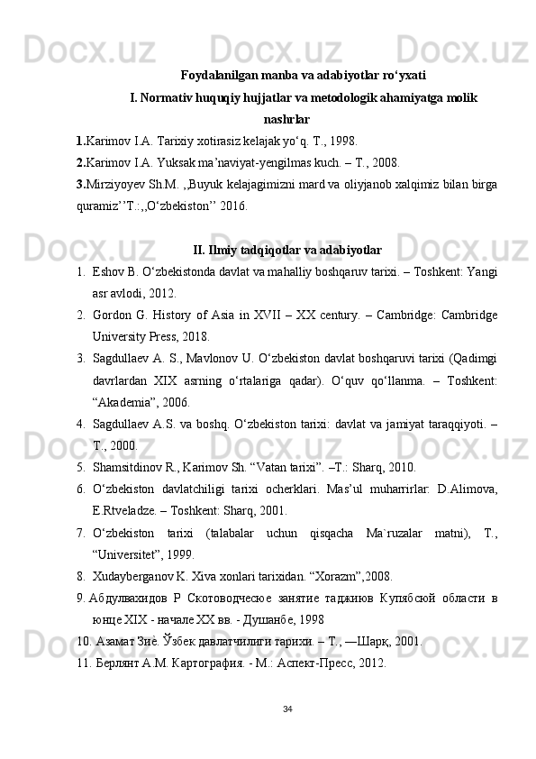 Foydalanilgan manba va adabiyotlar ro‘yxati
I. Normativ huquqiy hujjatlar va metodologik ahamiyatga molik
nashrlar
1. Karimov I.A. Tarixiy xotirasiz kelajak yo‘q. T., 1998.
2. Karimov I.A. Yuksak ma’naviyat-yengilmas kuch. – T., 2008.
3 . Mirziyoyev Sh.M. ,,Buyuk kelajagimizni mard va oliyjanob xalqimiz bilan birga
quramiz’’T.:,,O‘zbekiston’’ 2016.
II. Ilmiy tadqiqotlar va adabiyotlar
1. Eshov B. O‘zbekistonda davlat va mahalliy boshqaruv tarixi. – Toshkent: Yangi
asr avlodi, 2012.
2. Gordon   G.   History   of   Asia   in   XVII   –   XX   century.   –   Cambridge:   Cambridge
University Press, 2018.
3. Sagdullaev A.   S. , Mavlonov U. O‘zbekiston davlat boshqaruvi tarixi (Qadimgi
davrlardan   XIX   asrning   o‘rtalariga   qadar).   O‘quv   qo‘llanma.   –   Toshkent:
“Akademia”, 2006.
4. Sagdullaev  A.S.  va  boshq.   O‘zbekiston   tarixi:  davlat  va   jamiyat   taraqqiyoti.  –
T., 2000.
5. Shamsitdinov R., Karimov Sh. “Vatan tarixi”.  –T.:  Sharq, 2010.
6. O‘zbekiston   davlatchiligi   tarixi   ocherklari.   Mas’ul   muharrirlar:   D.Alimova,
E.Rtveladze. – Toshkent: Sharq, 2001.
7. O‘zbekiston   tarixi   (talabalar   uchun   qisqacha   Ma`ruzalar   matni),   T.,
“Universitet”, 1999.
8. Xudayberganov K. Xiva xonlari tarixidan.  “Xorazm”,2008.
9. Абдулвахидов   Р   Скотоводчесюе   занятие   таджиюв   Купябсюй   области   в
юнце XIX - начале XX вв. - Душанбе, 1998 
10.  Азамат Зие?. Ўзбек давлатчилиги тарихи. – Т., ―Шарқ, 2001. 
11.  Берлянт А.М. Картография. - М.: Аспект-Пресс, 2012. 
34 