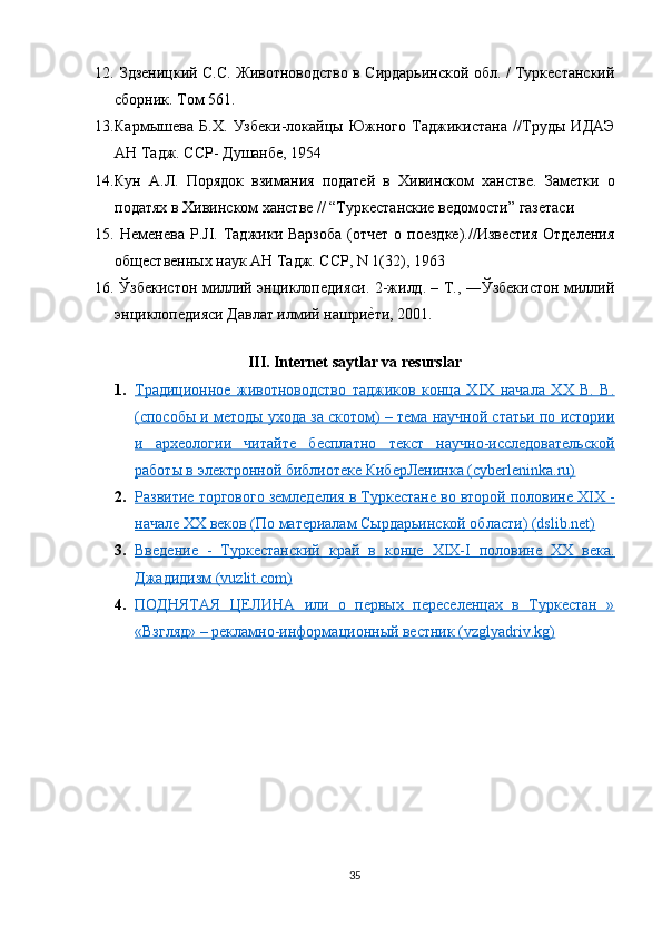 12.   Здзеницкий С.С. Животноводство в Сирдарьинской обл. / Туркестанский
сборник. Том 561.
13. Кармышева   Б.Х.   Узбеки-локайцы   Южного   Таджикистана   //Труды   ИДАЭ
АН Тадж. ССР- Душанбе, 1954  
14. Кун   А.Л.   Порядок   взимания   податей   в   Хивинском   ханстве.   Заметки   о
податях в Хивинском ханстве // “Туркестанские ведомости” газетаси
15.   Неменева  P.JI.  Таджики  Варзоба  (отчет  о  поездке).//Известия   Отделения
общественных наук АН Тадж. ССР, N 1(32), 1963  
16.   Ўзбекистон миллий энциклопедияси. 2-жилд. – T., ―Ўзбекистон миллий
энциклопедияси Давлат илмий нашрие?ти, 2001.
III. Internet saytlar va resurslar
1. Традиционное   животноводство   таджиков   конца   XIX   начала   XX   B.   B.   
(способы и методы ухода за скотом) – тема научной статьи по истории
и   археологии   читайте   бесплатно   текст   научно-исследовательской
работы в электронной библиотеке КиберЛенинка (cyberleninka.ru)
2. Развитие торгового земледелия в Туркестане во второй половине XIX -   
начале XX веков (По материалам Сырдарьинской области) (dslib.net)
3. Введение   -   Туркестанский   край   в   конце   XIX-I   половине   XX   века.   
Джадидизм (vuzlit.com)
4. ПОДНЯТАЯ   ЦЕЛИНА   или   о   первых   переселенцах   в   Туркестан   »   
«Взгляд» – рекламно-информационный вестник (vzglyadriv.kg)
35 