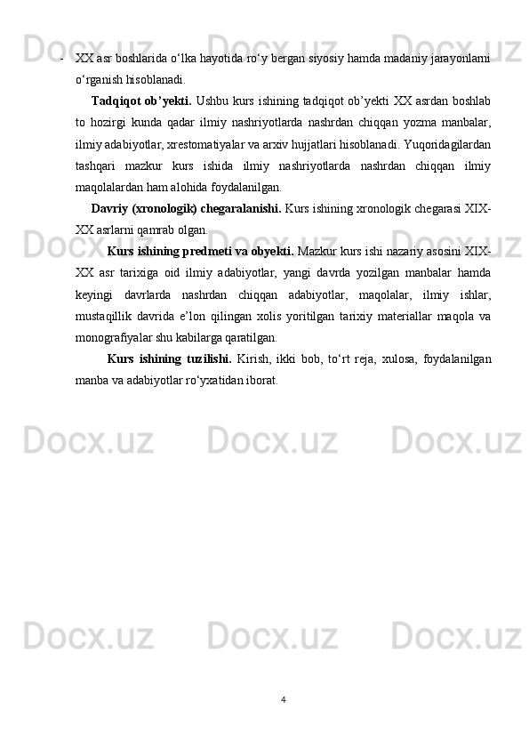 - XX asr boshlarida o‘lka hayotida ro‘y bergan siyosiy hamda madaniy jarayonlarni
o‘rganish hisoblanadi.
Tadqiqot  ob’yekti.   Ushbu kurs ishining tadqiqot ob’yekti  XX asrdan boshlab
to   hozirgi   kunda   qadar   ilmiy   nashriyotlarda   nashrdan   chiqqan   yozma   manbalar,
ilmiy adabiyotlar, xrestomatiyalar va arxiv hujjatlari hisoblanadi. Yuqoridagilardan
tashqari   mazkur   kurs   ishida   ilmiy   nashriyotlarda   nashrdan   chiqqan   ilmiy
maqolalardan ham alohida foydalanilgan.
Davriy (xronologik) chegaralanishi.  Kurs ishining xronologik chegarasi XIX-
XX asrlarni qamrab olgan.
Kurs ishining predmeti va obyekti.  Mazkur kurs ishi nazariy asosini XIX-
XX   asr   tarixiga   oid   ilmiy   adabiyotlar,   yangi   davrda   yozilgan   manbalar   hamda
keyingi   davrlarda   nashrdan   chiqqan   adabiyotlar,   maqolalar,   ilmiy   ishlar,
mustaqillik   davrida   e’lon   qilingan   xolis   yoritilgan   tarixiy   materiallar   maqola   va
monografiyalar shu kabilarga qaratilgan.
Kurs   ishining   tuzilishi.   Kirish,   ikki   bob,   to‘rt   reja,   xulosa,   foydalanilgan
manba va adabiyotlar ro‘yxatidan iborat.
4 