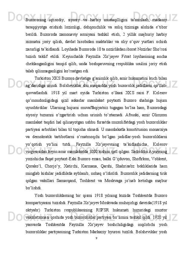Buxoroning   iqtisodiy,   siyosiy   va   harbiy   mustaqilligini   ta’minlash,   madaniy
taraqqiyotga   erishish   lozimligi,   dehqonchilik   va   soliq   tizimiga   alohida   e’tibor
berildi.   Buxoroda   zamonaviy   armiyani   tashkil   etish,   2   yillik   majburiy   harbiy
xizmatni   joriy   qilish,   davlat   hisobidan   maktablar   va   oliy   o‘quv   yurtlari   ochish
zarurligi  ta’kidlandi . Loyihada Buxoroda 10 ta nozirlikdan iborat Nozirlar Sho‘rosi
tuzish   taklif   etildi.   Keyinchalik   Fayzulla   Xo‘jayev   Fitrat   loyihasining   ancha
cheklanganligini   tanqid   qilib,   unda   boshqaruvning   respublika   usulini   joriy   etish
talab qilinmaganligini ko‘rsatgan edi.
Turkiston XKS Buxoro davlatiga g‘animlik qilib, amir hukumatini kuch bilan
ag‘darishga  urindi. Bolsheviklar  shu  maqsadda   yosh  buxorolik  jadidlarni   qo‘llab-
quvvatlashdi.   1918   yil   mart   oyida   Turkiston   o‘lkasi   XKS   raisi   F.   Kolesov
qo‘mondonligidagi   qizil   askarlar   mamlakat   poytaxti   Buxoro   shahriga   hujum
uyushtirdilar.   Ularning   hujumi   muvaffaqiyatsiz   tugagan   bo‘lsa   ham,   Buxorodagi
siyosiy   tuzumni   o‘zgartirish   uchun   urinish   to‘xtamadi.   Afsuski,   amir   Olimxon
mamlakat taqdiri hal qilinayotgan ushbu fursatda muxolifatdagi yosh buxoroliklar
partiyasi  arboblari bilan til topisha olmadi. U mamlakatla konstitu s ion monarxiya
va   demokratik   tartibotlarni   o‘rnatmoqchi   bo‘lgan   jadidlar-yosh   buxoroliklarni
yo‘qotish   yo‘lini   tutdi.   Fayzulla   Xo‘jayevning   ta’kidlashicha,   Kolesov
voqyeasidan keyin amir mamlakatda 3000 kishini qatl qilgan. Sadriddin Ayniyning
yozishicha faqat poytaxt- E ski Buxoro emas, balki G‘ijduvon, Shofirkon, Vobkent,
Qorako‘l,   Chorjo‘y,   Xatirchi,   Karmana,   Qarshi,   Shahrisabz   bekliklarida   ham
minglab   kishilar   jadidlikda   ayblanib,   nohaq   o‘ldirildi.   Buxorolik   jadidarning   tirik
qolgan   vakillari   Samarqand,   Toshkent   va   Moskvaga   jo‘nab   ketishga   majbur
bo‘lishdi.
Yosh   buxoroliklarning   bir   qismi   1918   yilning   kuzida   Toshkentda   Buxoro
kompartiyasini tuzishdi. Fayzulla Xo‘jayev Moskvada muhojirligi davrida(1918 yil
oktyabr)   Turkiston   respublikasining   RSFSR   hukumati   huzuridagi   muxtor
vakolatxonasi qoshida yosh buxoroliklar partiyasi bo‘limini tashkil qildi. 1920 yil
yanvarda   Toshkentda   Fayzulla   Xo‘jayev   boshchiligidagi   inqilobchi   yosh
buxoroliklar   partiyasining   Turkiston   Markaziy   byurosi   tuzildi.   Bolsheviklar   yosh
9 