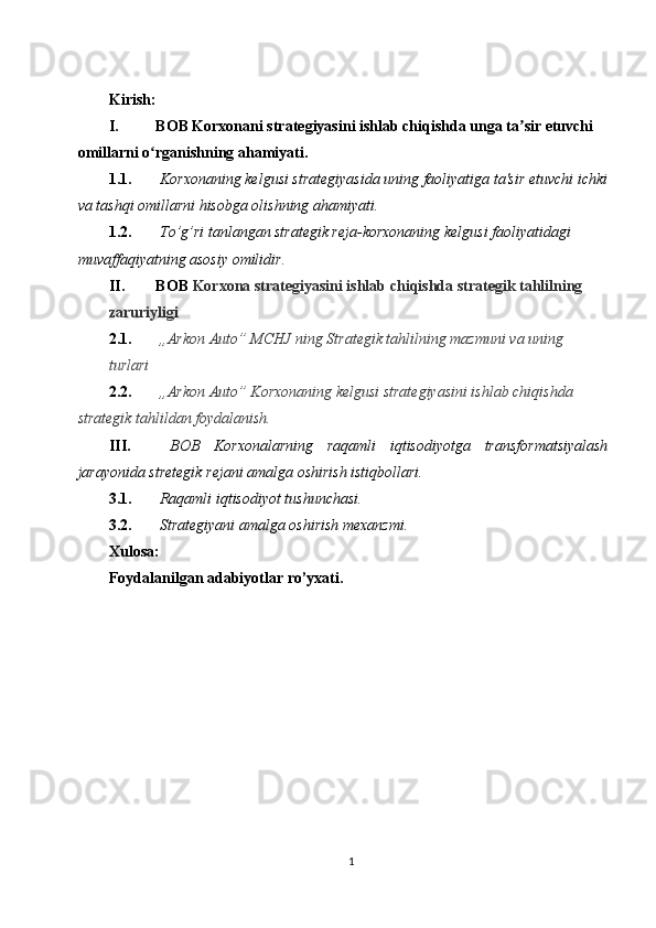  
Kirish: 
I. BOB Korxonani strategiyasini ishlab chiqishda unga ta sir etuvchi ʼ
omillarni o rganishning ahamiyati. 	
ʻ
1.1.  Korxonaning kelgusi strategiyasida uning faoliyatiga ta'sir etuvchi ichki
va tashqi omillarni hisobga olishning ahamiyati. 
1.2.  To’g’ri tanlangan strategik reja-korxonaning kelgusi faoliyatidagi 
muvaffaqiyatning asosiy omilidir. 
II. BOB  Korxona strategiyasini ishlab chiqishda strategik tahlilning 
zaruriyligi  
2.1.  ,,Arkon Auto” MCHJ ning Strategik tahlilning mazmuni va uning 
turlari  
2.2.  ,,Arkon Auto” Korxonaning kelgusi strategiyasini ishlab chiqishda 
strategik tahlildan foydalanish.  
III.   BOB   Korxonalarning   raqamli   iqtisodiyotga   transformatsiyalash
jarayonida stretegik rejani amalga oshirish istiqbollari. 
3.1.   Raqamli iqtisodiyot tushunchasi. 
3.2.   Strategiyani amalga oshirish mexanzmi. 
Xulosa: 
Foydalanilgan adabiyotlar ro’yxati. 
 
1  
  