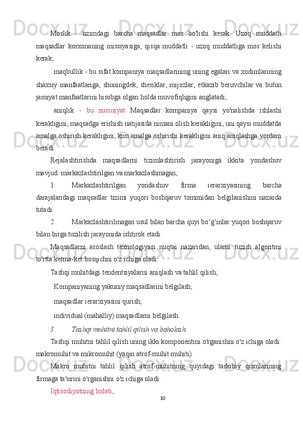Moslik   -   tizimdagi   barcha   maqsadlar   mos   bo'lishi   kerak.   Uzoq   muddatli
maqsadlar   korxonaning   missiyasiga,   qisqa   muddatli   -   uzoq   muddatliga   mos   kelishi
kerak; 
 maqbullik - bu sifat kompaniya maqsadlarining uning egalari va xodimlarining
shaxsiy   manfaatlariga,   shuningdek,  sheriklar,  mijozlar,  etkazib  beruvchilar  va   butun
jamiyat manfaatlarini hisobga olgan holda muvofiqligini anglatadi; 
 aniqlik   -   bu   xususiyat   Maqsadlar   kompaniya   qaysi   yo'nalishda   ishlashi
kerakligini, maqsadga erishish natijasida nimani olish kerakligini, uni qaysi muddatda
amalga oshirish kerakligini, kim amalga oshirishi kerakligini aniq aniqlashga yordam
beradi. 
Rejalashtirishda   maqsadlarni   tizimlashtirish   jarayoniga   ikkita   yondashuv
mavjud: markazlashtirilgan va markazlashmagan; 
1. Markazlashtirilgan   yondashuv   firma   ierarxiyasining   barcha
darajalaridagi   maqsadlar   tizimi   yuqori   boshqaruv   tomonidan   belgilanishini   nazarda
tutadi. 
2. Markazlashtirilmagan usul bilan barcha quyi bo‘g‘inlar yuqori boshqaruv
bilan birga tuzilish jarayonida ishtirok etadi. 
Maqsadlarni   asoslash   texnologiyasi   nuqtai   nazaridan,   ularni   tuzish   algoritmi
to'rtta ketma-ket bosqichni o'z ichiga oladi: 
Tashqi muhitdagi tendentsiyalarni aniqlash va tahlil qilish; 
 Kompaniyaning yakuniy maqsadlarini belgilash; 
 maqsadlar ierarxiyasini qurish; 
 individual (mahalliy) maqsadlarni belgilash. 
3. Tashqi muhitni tahlil qilish va baholash  
Tashqi muhitni tahlil qilish uning ikki komponentini o'rganishni o'z ichiga oladi:
makromuhit va mikromuhit (yaqin atrof-muhit muhiti). 
Makro   muhitni   tahlil   qilish   atrof-muhitning   quyidagi   tarkibiy   qismlarining
firmaga ta'sirini o'rganishni o'z ichiga oladi: 
Iqtisodiyotning holati ,  
10