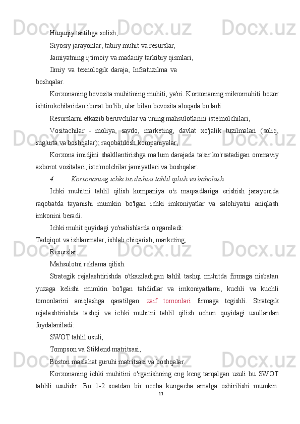 Huquqiy tartibga solish, 
Siyosiy jarayonlar, tabiiy muhit va resurslar, 
Jamiyatning ijtimoiy va madaniy tarkibiy qismlari, 
Ilmiy   va   texnologik   daraja,   Infratuzilma   va
boshqalar. 
Korxonaning bevosita muhitining muhiti, ya'ni. Korxonaning mikromuhiti bozor
ishtirokchilaridan iborat bo'lib, ular bilan bevosita aloqada bo'ladi: 
Resurslarni etkazib beruvchilar va uning mahsulotlarini iste'molchilari, 
Vositachilar   -   moliya,   savdo,   marketing,   davlat   xo'jalik   tuzilmalari   (soliq,
sug'urta va boshqalar); raqobatdosh kompaniyalar, 
Korxona imidjini shakllantirishga ma'lum darajada ta'sir ko'rsatadigan ommaviy
axborot vositalari, iste'molchilar jamiyatlari va boshqalar. 
4. Korxonaning ichki tuzilishini tahlil qilish va baholash  
Ichki   muhitni   tahlil   qilish   kompaniya   o'z   maqsadlariga   erishish   jarayonida
raqobatda   tayanishi   mumkin   bo'lgan   ichki   imkoniyatlar   va   salohiyatni   aniqlash
imkonini beradi. 
Ichki muhit quyidagi yo'nalishlarda o'rganiladi: 
Tadqiqot va ishlanmalar, ishlab chiqarish, marketing, 
Resurslar, 
Mahsulotni reklama qilish. 
Strategik   rejalashtirishda   o'tkaziladigan   tahlil   tashqi   muhitda   firmaga   nisbatan
yuzaga   kelishi   mumkin   bo'lgan   tahdidlar   va   imkoniyatlarni,   kuchli   va   kuchli
tomonlarini   aniqlashga   qaratilgan.   zaif   tomonlari   firmaga   tegishli.   Strategik
rejalashtirishda   tashqi   va   ichki   muhitni   tahlil   qilish   uchun   quyidagi   usullardan
foydalaniladi: 
SWOT tahlil usuli, 
Tompson va Stiklend matritsasi, 
Boston maslahat guruhi matritsasi va boshqalar. 
Korxonaning   ichki   muhitini   o'rganishning   eng   keng   tarqalgan   usuli   bu   SWOT
tahlili   usulidir.   Bu   1-2   soatdan   bir   necha   kungacha   amalga   oshirilishi   mumkin.
11