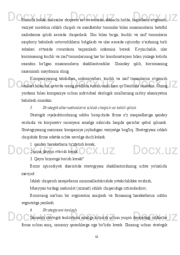 Birinchi holda, xulosalar ekspress so'rov asosida, ikkinchi holda, hujjatlarni o'rganish,
vaziyat  modelini ishlab chiqish va manfaatdor tomonlar  bilan muammolarni batafsil
muhokama   qilish   asosida   chiqariladi.   Shu   bilan   birga,   kuchli   va   zaif   tomonlarni
miqdoriy baholash ustuvorliklarni  belgilash va ular  asosida iqtisodiy o'sishning  turli
sohalari   o'rtasida   resurslarni   taqsimlash   imkonini   beradi.   Keyinchalik,   ular
korxonaning kuchli va zaif tomonlarining har bir kombinatsiyasi bilan yuzaga kelishi
mumkin   bo'lgan   muammolarni   shakllantiradilar.   Shunday   qilib,   korxonaning
muammoli maydonini oling. 
Kompaniyaning   tahdidlari,   imkoniyatlari,   kuchli   va   zaif   tomonlarini   o'rganish
usullari bilan bir qatorda uning profilini tuzish usuli ham qo'llanilishi mumkin. Uning
yordami  bilan  kompaniya   uchun  individual   ekologik  omillarning  nisbiy  ahamiyatini
baholash mumkin. 
5. Strategik alternativalarni ishlab chiqish va tahlil qilish  
Strategik   rejalashtirishning   ushbu   bosqichida   firma   o'z   maqsadlariga   qanday
erishishi   va   korporativ   missiyani   amalga   oshirishi   haqida   qarorlar   qabul   qilinadi.
Strategiyaning mazmuni kompaniya joylashgan vaziyatga bog'liq. Strategiyani ishlab
chiqishda firma odatda uchta savolga duch keladi: 
1. qanday harakatlarni to'xtatish kerak, 
2.nima davom ettirish kerak, 
3. Qaysi biznesga borish kerak? 
Bozor   iqtisodiyoti   sharoitida   strategiyani   shakllantirishning   uchta   yo'nalishi
mavjud: 
Ishlab chiqarish xarajatlarini minimallashtirishda yetakchilikka erishish; 
Muayyan turdagi mahsulot (xizmat) ishlab chiqarishga ixtisoslashuv; 
Bozorning   ma'lum   bir   segmentini   aniqlash   va   firmaning   harakatlarini   ushbu
segmentga jamlash. 
6. Strategiyani tanlash  
Samarali strategik tanlovlarni amalga oshirish uchun yuqori darajadagi rahbarlar
firma   uchun   aniq,   umumiy   qarashlarga   ega   bo'lishi   kerak.   Shuning   uchun   strategik
12