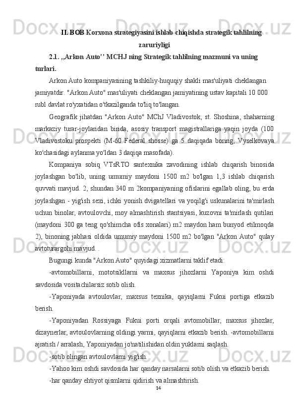 II. BOB  Korxona strategiyasini ishlab chiqishda strategik tahlilning
zaruriyligi  
2.1. ,,Arkon Auto’’ MCHJ ning Strategik tahlilning mazmuni va uning 
turlari. 
Arkon Auto kompaniyasining tashkiliy-huquqiy shakli mas'uliyati cheklangan 
jamiyatdir. "Arkon Auto" mas'uliyati cheklangan jamiyatining ustav kapitali 10 000 
rubl davlat ro'yxatidan o'tkazilganda to'liq to'langan. 
Geografik   jihatdan   "Arkon   Auto"   MChJ   Vladivostok,   st.   Shoshina,   shaharning
markaziy   turar-joylaridan   birida,   asosiy   transport   magistrallariga   yaqin   joyda   (100
Vladivostoku   prospekti   (M-60   Federal   shosse)   ga   5   daqiqada   boring,   Vyselkovaya
ko'chasidagi aylanma yo'ldan 3 daqiqa masofada). 
Kompaniya   sobiq   VTsRTO   santexnika   zavodining   ishlab   chiqarish   binosida
joylashgan   bo'lib,   uning   umumiy   maydoni   1500   m2   bo'lgan   1,3   ishlab   chiqarish
quvvati mavjud. 2, shundan 340 m 2kompaniyaning ofislarini egallab oling, bu erda
joylashgan - yig'ish sexi, ichki yonish dvigatellari va yoqilg'i uskunalarini ta'mirlash
uchun  binolar,  avtoulovchi,  moy  almashtirish  stantsiyasi,   kuzovni   ta'mirlash   qutilari
(maydoni 300 ga teng qo'shimcha ofis xonalari) m2 maydon ham bunyod etilmoqda
2),  binoning jabhasi  oldida  umumiy maydoni   1500 m2  bo'lgan "Arkon  Auto" qulay
avtoturargohi mavjud. . 
Bugungi kunda "Arkon Auto" quyidagi xizmatlarni taklif etadi: 
-avtomobillarni,   mototsikllarni   va   maxsus   jihozlarni   Yaponiya   kim   oshdi
savdosida vositachilarsiz sotib olish. 
-Yaponiyada   avtoulovlar,   maxsus   texnika,   qayiqlarni   Fukui   portiga   etkazib
berish. 
-Yaponiyadan   Rossiyaga   Fukui   porti   orqali   avtomobillar,   maxsus   jihozlar,
dizaynerlar, avtoulovlarning oldingi yarmi, qayiqlarni etkazib berish. -avtomobillarni
ajratish / arralash, Yaponiyadan jo'natilishidan oldin yuklarni saqlash. 
-sotib olingan avtoulovlarni yig'ish. 
-Yahoo kim oshdi savdosida har qanday narsalarni sotib olish va etkazib berish. 
-har qanday ehtiyot qismlarni qidirish va almashtirish. 
14