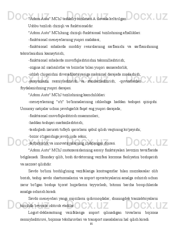 "Arkon Auto" MChJ tashkiliy tuzilmasi A ilovada keltirilgan. 
Ushbu tuzilish chiziqli va funktsionaldir. 
"Arkon Auto" MChJning chiziqli-funktsional tuzilishining afzalliklari: 
-funktsional menejerlarning yuqori malakasi; 
-funktsional   sohalarda   moddiy   resurslarning   sarflanishi   va   sarflanishining
takrorlanishini kamaytirish; 
-funktsional sohalarda muvofiqlashtirishni takomillashtirish; 
-ozgina xil mahsulotlar va bozorlar bilan yuqori samaradorlik; 
-ishlab chiqarishni diversifikatsiyasiga maksimal darajada moslashish; 
-jarayonlarni   rasmiylashtirish   va   standartlashtirish;   -quvvatlardan
foydalanishning yuqori darajasi. 
"Arkon Auto" MChJ tuzilishining kamchiliklari: 
-menejerlarning   "o'z"   bo'linmalarining   ishlashiga   haddan   tashqari   qiziqishi.
Umumiy natijalar uchun javobgarlik faqat eng yuqori darajada; 
-funktsional muvofiqlashtirish muammolari; 
-haddan tashqari markazlashtirish; 
-tasdiqlash zarurati tufayli qarorlarni qabul qilish vaqtining ko'payishi; 
-bozor o'zgarishiga javob juda sekin; 
-tadbirkorlik va innovatsiyalarning cheklangan doirasi. 
"Arkon Auto" MChJ mutaxassislarining asosiy funktsiyalari lavozim tavsiflarida
belgilanadi. Shunday qilib, bosh direktorning vazifasi korxona faoliyatini boshqarish
va nazorat qilishdir. 
Savdo   bo'limi   boshlig'ining   vazifalariga   kontragentlar   bilan   muzokaralar   olib
borish, tashqi savdo shartnomalarini va import operatsiyalarini amalga oshirish uchun
zarur   bo'lgan   boshqa   tijorat   hujjatlarini   tayyorlash,   bitimni   barcha   bosqichlarida
amalga oshirish kiradi. 
Savdo menejerlari yangi mijozlarni qidirmoqdalar, shuningdek tranzaktsiyalarni
tuzishda bevosita ishtirok etadilar. 
Logist-deklarantning   vazifalariga   import   qilinadigan   tovarlarni   bojxona
rasmiylashtiruvi, bojxona tekshiruvlari va transport masalalarini hal qilish kiradi. 
15