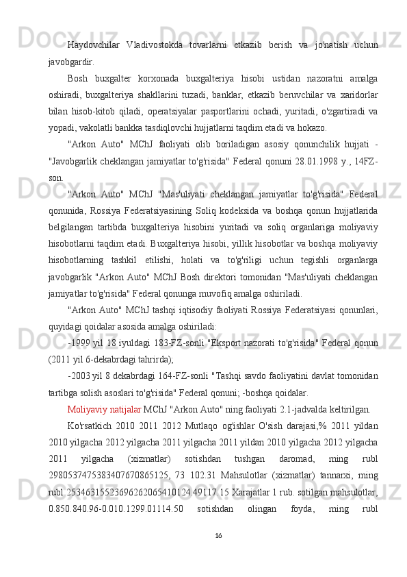 Haydovchilar   Vladivostokda   tovarlarni   etkazib   berish   va   jo'natish   uchun
javobgardir. 
Bosh   buxgalter   korxonada   buxgalteriya   hisobi   ustidan   nazoratni   amalga
oshiradi,   buxgalteriya   shakllarini   tuzadi,   banklar,   etkazib   beruvchilar   va   xaridorlar
bilan   hisob-kitob   qiladi,   operatsiyalar   pasportlarini   ochadi,   yuritadi,   o'zgartiradi   va
yopadi, vakolatli bankka tasdiqlovchi hujjatlarni taqdim etadi va hokazo. 
"Arkon   Auto"   MChJ   faoliyati   olib   boriladigan   asosiy   qonunchilik   hujjati   -
"Javobgarlik cheklangan jamiyatlar  to'g'risida"  Federal qonuni 28.01.1998 y., 14FZ-
son. 
"Arkon   Auto"   MChJ   "Mas'uliyati   cheklangan   jamiyatlar   to'g'risida"   Federal
qonunida,   Rossiya   Federatsiyasining   Soliq   kodeksida   va   boshqa   qonun   hujjatlarida
belgilangan   tartibda   buxgalteriya   hisobini   yuritadi   va   soliq   organlariga   moliyaviy
hisobotlarni taqdim etadi. Buxgalteriya hisobi, yillik hisobotlar va boshqa moliyaviy
hisobotlarning   tashkil   etilishi,   holati   va   to'g'riligi   uchun   tegishli   organlarga
javobgarlik   "Arkon  Auto"   MChJ   Bosh   direktori   tomonidan  "Mas'uliyati   cheklangan
jamiyatlar to'g'risida" Federal qonunga muvofiq amalga oshiriladi. 
"Arkon  Auto"   MChJ   tashqi   iqtisodiy   faoliyati   Rossiya   Federatsiyasi   qonunlari,
quyidagi qoidalar asosida amalga oshiriladi: 
-1999 yil 18 iyuldagi 183-FZ-sonli "Eksport nazorati to'g'risida" Federal qonun
(2011 yil 6-dekabrdagi tahrirda); 
-2003 yil 8 dekabrdagi 164-FZ-sonli "Tashqi savdo faoliyatini davlat tomonidan
tartibga solish asoslari to'g'risida" Federal qonuni; -boshqa qoidalar. 
Moliyaviy   natijalar   MChJ "Arkon Auto" ning faoliyati 2.1-jadvalda keltirilgan. 
Ko'rsatkich   2010   2011   2012   Mutlaqo   og'ishlar   O'sish   darajasi,%   2011   yildan
2010 yilgacha 2012 yilgacha 2011 yilgacha 2011 yildan 2010 yilgacha 2012 yilgacha
2011   yilgacha   (xizmatlar)   sotishdan   tushgan   daromad,   ming   rubl
2980537475383407670865125,   73   102.31   Mahsulotlar   (xizmatlar)   tannarxi,   ming
rubl 25346315523696262065410124.49117.15 Xarajatlar 1 rub. sotilgan mahsulotlar,
0.850.840.96-0.010.1299.01114.50   sotishdan   olingan   foyda,   ming   rubl
16