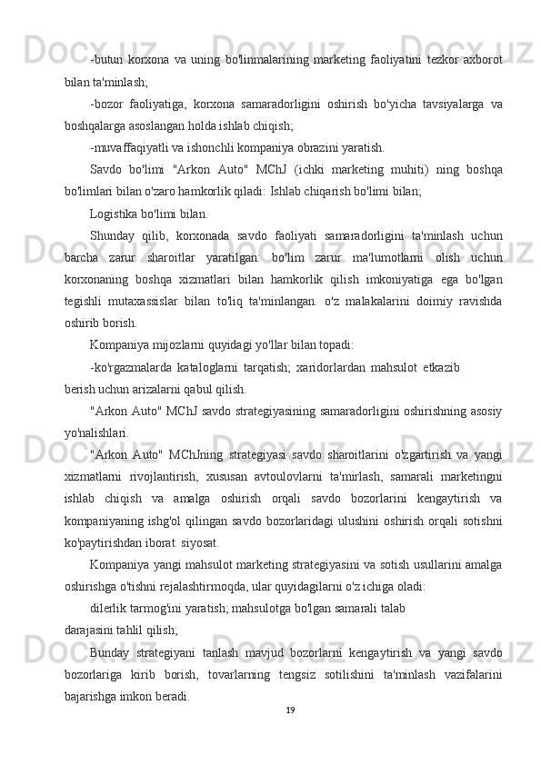 -butun   korxona   va   uning   bo'linmalarining   marketing   faoliyatini   tezkor   axborot
bilan ta'minlash; 
-bozor   faoliyatiga,   korxona   samaradorligini   oshirish   bo'yicha   tavsiyalarga   va
boshqalarga asoslangan holda ishlab chiqish; 
-muvaffaqiyatli va ishonchli kompaniya obrazini yaratish. 
Savdo   bo'limi   "Arkon   Auto"   MChJ   (ichki   marketing   muhiti)   ning   boshqa
bo'limlari bilan o'zaro hamkorlik qiladi: Ishlab chiqarish bo'limi bilan; 
Logistika bo'limi bilan. 
Shunday   qilib,   korxonada   savdo   faoliyati   samaradorligini   ta'minlash   uchun
barcha   zarur   sharoitlar   yaratilgan:   bo'lim   zarur   ma'lumotlarni   olish   uchun
korxonaning   boshqa   xizmatlari   bilan   hamkorlik   qilish   imkoniyatiga   ega   bo'lgan
tegishli   mutaxassislar   bilan   to'liq   ta'minlangan.   o'z   malakalarini   doimiy   ravishda
oshirib borish. 
Kompaniya mijozlarni quyidagi yo'llar bilan topadi: 
-ko'rgazmalarda   kataloglarni   tarqatish;   xaridorlardan   mahsulot   etkazib
berish uchun arizalarni qabul qilish. 
"Arkon Auto" MChJ savdo strategiyasining samaradorligini oshirishning asosiy
yo'nalishlari. 
"Arkon   Auto"   MChJning   strategiyasi   savdo   sharoitlarini   o'zgartirish   va   yangi
xizmatlarni   rivojlantirish,   xususan   avtoulovlarni   ta'mirlash,   samarali   marketingni
ishlab   chiqish   va   amalga   oshirish   orqali   savdo   bozorlarini   kengaytirish   va
kompaniyaning ishg'ol  qilingan  savdo  bozorlaridagi   ulushini   oshirish  orqali   sotishni
ko'paytirishdan iborat. siyosat. 
Kompaniya yangi mahsulot marketing strategiyasini va sotish usullarini amalga
oshirishga o'tishni rejalashtirmoqda, ular quyidagilarni o'z ichiga oladi: 
dilerlik tarmog'ini yaratish; mahsulotga bo'lgan samarali talab
darajasini tahlil qilish; 
Bunday   strategiyani   tanlash   mavjud   bozorlarni   kengaytirish   va   yangi   savdo
bozorlariga   kirib   borish,   tovarlarning   tengsiz   sotilishini   ta'minlash   vazifalarini
bajarishga imkon beradi. 
19