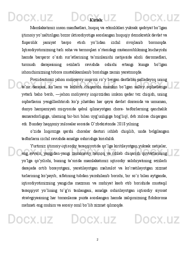 Kirish: 
Mamlakatimiz inson manfaatlari, huquq va erkinliklari yuksak qadriyat bo’lgan
ijtimoiy yo’naltirilgan bozor iktisodiyotiga asoslangan huquqiy demokratik davlat va
fuqarolik   jamiyat   barpo   etish   yo’lidan   izchil   rivojlanib   bormoqda.
Iqtisodiyotimizning turli soha va tarmoqlari o’rtasidagi mutanosiblikning kuchayishi
hamda   barqaror   o’sish   sur’atlarining   ta’minlanishi   natijasida   aholi   daromadlari,
turmush   darajasining   sezilarli   ravishda   oshishi   ertangi   kunga   bo’lgan
ishonchimizning tobora mustahkamlanib borishiga zamin yaratmoqda. 
Prezidentimiz jahon moliyaviy inqirozi ro’y bergan dastlabki palladayoq uning
ta’sir   darajasi,   ko’lami   va   keltirib   chiqarishi   mumkin   bo’lgan   salbiy   oqibatlariga
yetarli   baho   berib,   ―jahon   moliyaviy   inqirozidan   imkon   qadar   tez   chiqish,   uning
oqibatlarini   yengillashtirish   ko’p   jihatdan   har   qaysi   davlat   doirasida   va   umuman,
dunyo   hamjamiyati   miqyosida   qabul   qilinayotgan   chora-   tadbirlarning   qanchalik
samaradorligiga, ularning bir-biri bilan uyg’unligiga bog’liq , deb xulosa chiqargan‖
edi. Bunday haqqoniy xulosalar asosida O’zbekistonda 2018 yilning 
o’zida   Inqirozga   qarshi   choralar   dasturi   ishlab   chiqilib,   unda   belgilangan
tadbirlarni izchil ravishda amalga oshirishga kirishildi. 
Yurtimiz ijtimoiy-iqtisodiy taraqqiyotida qo’lga kiritilayotgan yuksak natijalar,
eng   avvalo,   yangidan-yangi   zamonaviy   tarmoq   va   ishlab   chiqarish   quvvatlarining
yo’lga   qo’yilishi,   buning   ta’sirida   mamlakatimiz   iqtisodiy   salohiyatining   sezilarli
darajada   ortib   borayotgani,   yaratilayotgan   mahsulot   va   ko’rsatilayotgan   xizmat
turlarining ko’payib, sifatining  tubdan yaxshilanib   borishi,  bir   so’z  bilan aytganda,
iqtisodiyotimizning   yangicha   mazmun   va   mohiyat   kasb   etib   borishida   mustaqil
taraqqiyot   yo’lining   to’g’ri   tanlangani,   amalga   oshirilayotgan   iqtisodiy   siyosat
strategiyasining   har   tomonlama   puxta   asoslangan   hamda   xalqimizning   fidokorona
mehnati eng muhim va asosiy omil bo’lib xizmat qilmoqda. 
2
