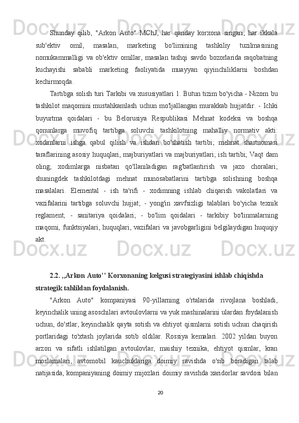 Shunday   qilib,   "Arkon   Auto"   MChJ,   har   qanday   korxona   singari,   har   ikkala
sub'ektiv   omil,   masalan,   marketing   bo'limining   tashkiliy   tuzilmasining
nomukammalligi   va   ob'ektiv   omillar,   masalan   tashqi   savdo   bozorlarida   raqobatning
kuchayishi   sababli   marketing   faoliyatida   muayyan   qiyinchiliklarni   boshdan
kechirmoqda. 
Tartibga solish turi Tarkibi va xususiyatlari 1. Butun tizim bo'yicha - Nizom bu
tashkilot  maqomini   mustahkamlash  uchun  mo'ljallangan   murakkab  hujjatdir.  -  Ichki
buyurtma   qoidalari   -   bu   Belorusiya   Respublikasi   Mehnat   kodeksi   va   boshqa
qonunlarga   muvofiq   tartibga   soluvchi   tashkilotning   mahalliy   normativ   akti:
xodimlarni   ishga   qabul   qilish   va   ishdan   bo'shatish   tartibi;   mehnat   shartnomasi
taraflarining asosiy huquqlari, majburiyatlari va majburiyatlari; ish tartibi; Vaqt dam
oling;   xodimlarga   nisbatan   qo'llaniladigan   rag'batlantirish   va   jazo   choralari;
shuningdek   tashkilotdagi   mehnat   munosabatlarini   tartibga   solishning   boshqa
masalalari.   Elemental   -   ish   ta'rifi   -   xodimning   ishlab   chiqarish   vakolatlari   va
vazifalarini   tartibga   soluvchi   hujjat;   -   yong'in   xavfsizligi   talablari   bo'yicha   texnik
reglament;   -   sanitariya   qoidalari;   -   bo'lim   qoidalari   -   tarkibiy   bo'linmalarning
maqomi,  funktsiyalari,  huquqlari,  vazifalari   va  javobgarligini  belgilaydigan  huquqiy
akt. 
 
 
2.2. ,,Arkon Auto’’ Korxonaning kelgusi strategiyasini ishlab chiqishda 
strategik tahlildan foydalanish. 
"Arkon   Auto"   kompaniyasi   90-yillarning   o'rtalarida   rivojlana   boshladi,
keyinchalik uning asoschilari avtoulovlarni va yuk mashinalarini ulardan foydalanish
uchun, do'stlar, keyinchalik  qayta sotish  va ehtiyot  qismlarni  sotish uchun  chaqirish
portlaridagi   to'xtash   joylarida   sotib   oldilar.   Rossiya   kemalari.   2002   yildan   buyon
arzon   va   sifatli   ishlatilgan   avtoulovlar,   maishiy   texnika,   ehtiyot   qismlar,   kran
moslamalari,   avtomobil   kauchuklariga   doimiy   ravishda   o'sib   boradigan   talab
natijasida, kompaniyaning doimiy mijozlari doimiy ravishda xaridorlar savdosi bilan
20