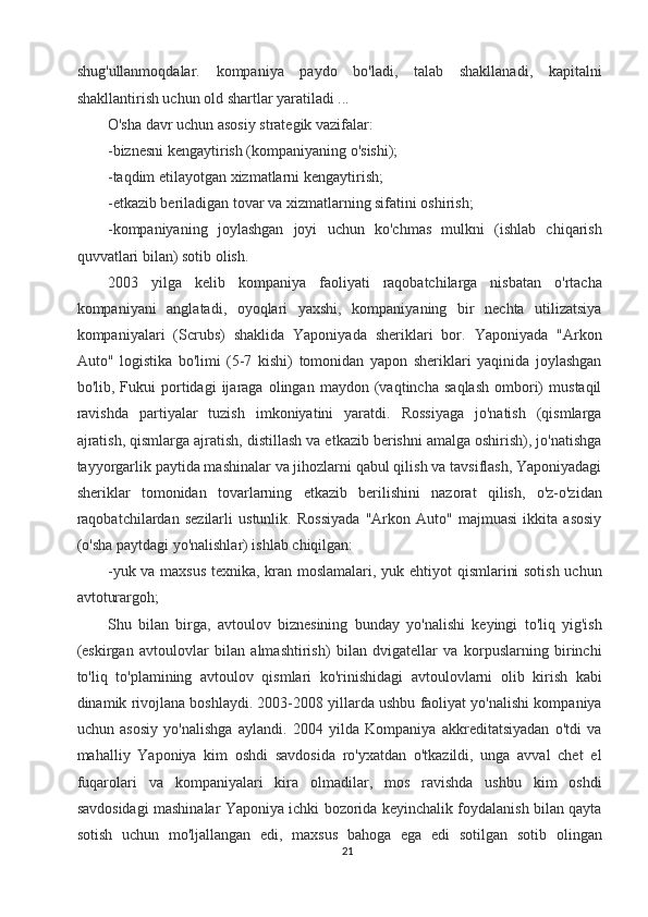 shug'ullanmoqdalar.   kompaniya   paydo   bo'ladi,   talab   shakllanadi,   kapitalni
shakllantirish uchun old shartlar yaratiladi ... 
O'sha davr uchun asosiy strategik vazifalar: 
-biznesni kengaytirish (kompaniyaning o'sishi); 
-taqdim etilayotgan xizmatlarni kengaytirish; 
-etkazib beriladigan tovar va xizmatlarning sifatini oshirish; 
-kompaniyaning   joylashgan   joyi   uchun   ko'chmas   mulkni   (ishlab   chiqarish
quvvatlari bilan) sotib olish. 
2003   yilga   kelib   kompaniya   faoliyati   raqobatchilarga   nisbatan   o'rtacha
kompaniyani   anglatadi,   oyoqlari   yaxshi,   kompaniyaning   bir   nechta   utilizatsiya
kompaniyalari   (Scrubs)   shaklida   Yaponiyada   sheriklari   bor.   Yaponiyada   "Arkon
Auto"   logistika   bo'limi   (5-7   kishi)   tomonidan   yapon   sheriklari   yaqinida   joylashgan
bo'lib,  Fukui   portidagi   ijaraga   olingan   maydon  (vaqtincha   saqlash   ombori)   mustaqil
ravishda   partiyalar   tuzish   imkoniyatini   yaratdi.   Rossiyaga   jo'natish   (qismlarga
ajratish, qismlarga ajratish, distillash va etkazib berishni amalga oshirish), jo'natishga
tayyorgarlik paytida mashinalar va jihozlarni qabul qilish va tavsiflash, Yaponiyadagi
sheriklar   tomonidan   tovarlarning   etkazib   berilishini   nazorat   qilish,   o'z-o'zidan
raqobatchilardan   sezilarli   ustunlik.   Rossiyada   "Arkon   Auto"   majmuasi   ikkita   asosiy
(o'sha paytdagi yo'nalishlar) ishlab chiqilgan: 
-yuk va maxsus texnika, kran moslamalari, yuk ehtiyot qismlarini sotish uchun
avtoturargoh; 
Shu   bilan   birga,   avtoulov   biznesining   bunday   yo'nalishi   keyingi   to'liq   yig'ish
(eskirgan   avtoulovlar   bilan   almashtirish)   bilan   dvigatellar   va   korpuslarning   birinchi
to'liq   to'plamining   avtoulov   qismlari   ko'rinishidagi   avtoulovlarni   olib   kirish   kabi
dinamik rivojlana boshlaydi. 2003-2008 yillarda ushbu faoliyat yo'nalishi kompaniya
uchun   asosiy   yo'nalishga   aylandi.   2004   yilda   Kompaniya   akkreditatsiyadan   o'tdi   va
mahalliy   Yaponiya   kim   oshdi   savdosida   ro'yxatdan   o'tkazildi,   unga   avval   chet   el
fuqarolari   va   kompaniyalari   kira   olmadilar,   mos   ravishda   ushbu   kim   oshdi
savdosidagi mashinalar Yaponiya ichki bozorida keyinchalik foydalanish bilan qayta
sotish   uchun   mo'ljallangan   edi,   maxsus   bahoga   ega   edi   sotilgan   sotib   olingan
21