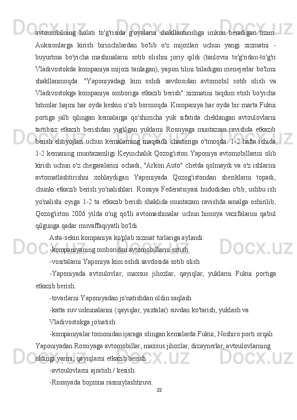 avtomobilning   holati   to'g'risida   g'oyalarni   shakllantirishga   imkon   beradigan   tizim.
Auksionlarga   kirish   birinchilardan   bo'lib   o'z   mijozlari   uchun   yangi   xizmatni   -
buyurtma   bo'yicha   mashinalarni   sotib   olishni   joriy   qildi   (tanlovni   to'g'ridan-to'g'ri
Vladivostokda kompaniya mijozi tanlagan), yapon tilini biladigan menejerlar bo'limi
shakllanmoqda.   "Yaponiyadagi   kim   oshdi   savdosidan   avtomobil   sotib   olish   va
Vladivostokga  kompaniya  omboriga  etkazib  berish"  xizmatini   taqdim  etish  bo'yicha
bitimlar hajmi har oyda keskin o'sib bormoqda. Kompaniya har oyda bir marta Fukui
portiga   jalb   qilingan   kemalarga   qo'shimcha   yuk   sifatida   cheklangan   avtoulovlarni
tartibsiz   etkazib   berishdan   yig'ilgan   yuklarni   Rossiyaga   muntazam   ravishda   etkazib
berish  ehtiyojlari  uchun  kemalarning maqsadli  charteriga o'tmoqda. 1-2 hafta ichida
1-2 kemaning muntazamligi  Keyinchalik Qozog'iston Yaponiya avtomobillarini  olib
kirish uchun o'z chegaralarini ochadi, "Arkon Auto" chetda qolmaydi va o'z ishlarini
avtomatlashtirishni   xohlaydigan   Yaponiyada   Qozog'istondan   sheriklarni   topadi,
chunki etkazib berish yo'nalishlari. Rossiya Federatsiyasi  hududidan o'tib, ushbu ish
yo'nalishi   oyiga   1-2   ta   etkazib   berish   shaklida   muntazam   ravishda   amalga   oshirilib,
Qozog'iston   2006   yilda   o'ng   qo'lli   avtomashinalar   uchun   himoya   vazifalarini   qabul
qilgunga qadar muvaffaqiyatli bo'ldi. 
Asta-sekin kompaniya ko'plab xizmat turlariga aylandi: 
-kompaniyaning omboridan avtomobillarni sotish 
-vositalarni Yaponiya kim oshdi savdosida sotib olish 
-Yaponiyada   avtoulovlar,   maxsus   jihozlar,   qayiqlar,   yuklarni   Fukui   portiga
etkazib berish. 
-tovarlarni Yaponiyadan jo'natishdan oldin saqlash. 
-katta suv uskunalarini (qayiqlar, yaxtalar) suvdan ko'tarish, yuklash va 
Vladivostokga jo'natish 
-kompaniyalar tomonidan ijaraga olingan kemalarda Fukui, Noshiro porti orqali 
Yaponiyadan Rossiyaga avtomobillar, maxsus jihozlar, dizaynerlar, avtoulovlarning 
oldingi yarmi, qayiqlarni etkazib berish. 
-avtoulovlarni ajratish / kesish. 
-Rossiyada bojxona rasmiylashtiruvi. 
22