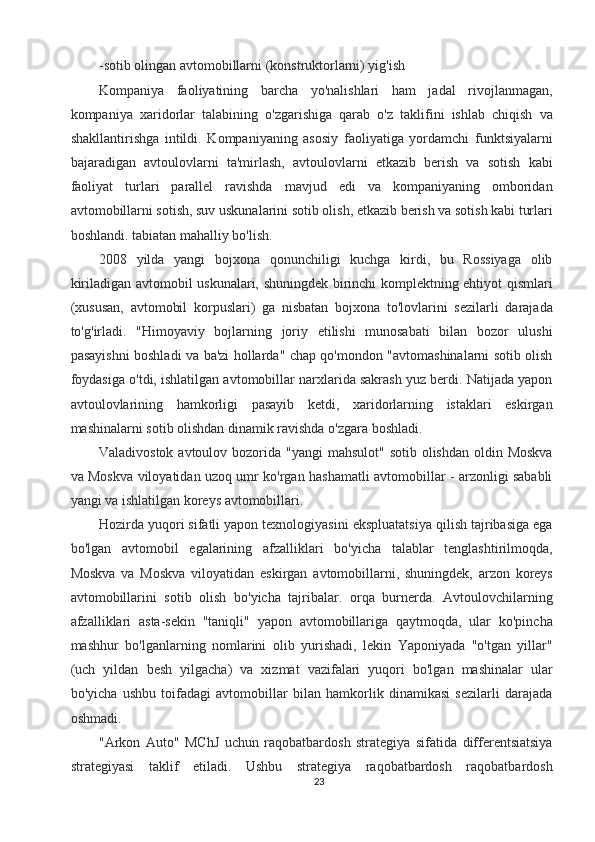 -sotib olingan avtomobillarni (konstruktorlarni) yig'ish 
Kompaniya   faoliyatining   barcha   yo'nalishlari   ham   jadal   rivojlanmagan,
kompaniya   xaridorlar   talabining   o'zgarishiga   qarab   o'z   taklifini   ishlab   chiqish   va
shakllantirishga   intildi.   Kompaniyaning   asosiy   faoliyatiga   yordamchi   funktsiyalarni
bajaradigan   avtoulovlarni   ta'mirlash,   avtoulovlarni   etkazib   berish   va   sotish   kabi
faoliyat   turlari   parallel   ravishda   mavjud   edi   va   kompaniyaning   omboridan
avtomobillarni sotish, suv uskunalarini sotib olish, etkazib berish va sotish kabi turlari
boshlandi. tabiatan mahalliy bo'lish. 
2008   yilda   yangi   bojxona   qonunchiligi   kuchga   kirdi,   bu   Rossiyaga   olib
kiriladigan avtomobil uskunalari, shuningdek birinchi komplektning ehtiyot qismlari
(xususan,   avtomobil   korpuslari)   ga   nisbatan   bojxona   to'lovlarini   sezilarli   darajada
to'g'irladi.   "Himoyaviy   bojlarning   joriy   etilishi   munosabati   bilan   bozor   ulushi
pasayishni boshladi va ba'zi hollarda" chap qo'mondon "avtomashinalarni sotib olish
foydasiga o'tdi, ishlatilgan avtomobillar narxlarida sakrash yuz berdi. Natijada yapon
avtoulovlarining   hamkorligi   pasayib   ketdi,   xaridorlarning   istaklari   eskirgan
mashinalarni sotib olishdan dinamik ravishda o'zgara boshladi. 
Valadivostok avtoulov bozorida "yangi  mahsulot" sotib olishdan  oldin Moskva
va Moskva viloyatidan uzoq umr ko'rgan hashamatli avtomobillar - arzonligi sababli
yangi va ishlatilgan koreys avtomobillari. 
Hozirda yuqori sifatli yapon texnologiyasini ekspluatatsiya qilish tajribasiga ega
bo'lgan   avtomobil   egalarining   afzalliklari   bo'yicha   talablar   tenglashtirilmoqda,
Moskva   va   Moskva   viloyatidan   eskirgan   avtomobillarni,   shuningdek,   arzon   koreys
avtomobillarini   sotib   olish   bo'yicha   tajribalar.   orqa   burnerda.   Avtoulovchilarning
afzalliklari   asta-sekin   "taniqli"   yapon   avtomobillariga   qaytmoqda,   ular   ko'pincha
mashhur   bo'lganlarning   nomlarini   olib   yurishadi,   lekin   Yaponiyada   "o'tgan   yillar"
(uch   yildan   besh   yilgacha)   va   xizmat   vazifalari   yuqori   bo'lgan   mashinalar   ular
bo'yicha   ushbu   toifadagi   avtomobillar   bilan   hamkorlik   dinamikasi   sezilarli   darajada
oshmadi. 
"Arkon   Auto"   MChJ   uchun   raqobatbardosh   strategiya   sifatida   differentsiatsiya
strategiyasi   taklif   etiladi.   Ushbu   strategiya   raqobatbardosh   raqobatbardosh
23