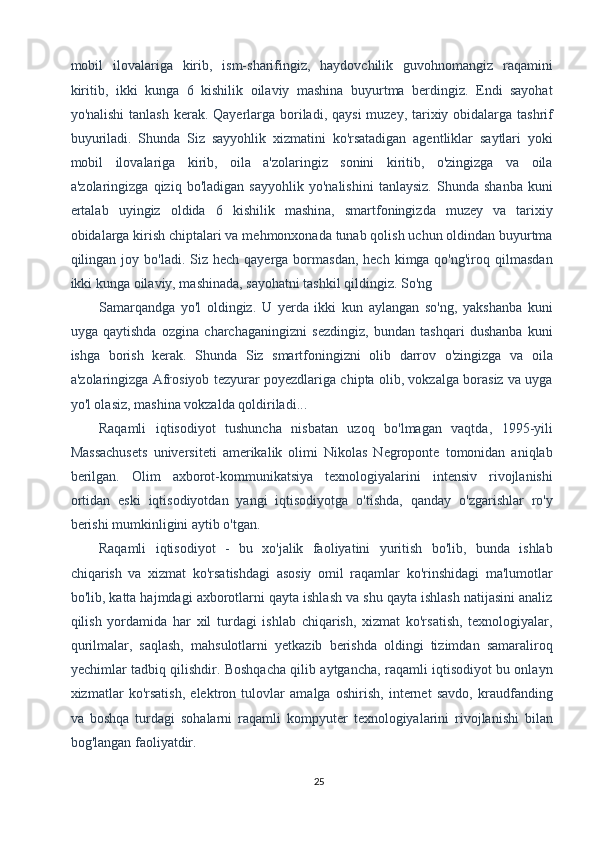mobil   ilovalariga   kirib,   ism-sharifingiz,   haydovchilik   guvohnomangiz   raqamini
kiritib,   ikki   kunga   6   kishilik   oilaviy   mashina   buyurtma   berdingiz.   Endi   sayohat
yo'nalishi  tanlash kerak. Qayerlarga boriladi, qaysi  muzey, tarixiy obidalarga tashrif
buyuriladi.   Shunda   Siz   sayyohlik   xizmatini   ko'rsatadigan   agentliklar   saytlari   yoki
mobil   ilovalariga   kirib,   oila   a'zolaringiz   sonini   kiritib,   o'zingizga   va   oila
a'zolaringizga   qiziq   bo'ladigan   sayyohlik   yo'nalishini   tanlaysiz.   Shunda   shanba   kuni
ertalab   uyingiz   oldida   6   kishilik   mashina,   smartfoningizda   muzey   va   tarixiy
obidalarga kirish chiptalari va mehmonxonada tunab qolish uchun oldindan buyurtma
qilingan joy  bo'ladi. Siz  hech  qayerga bormasdan,  hech  kimga qo'ng'iroq  qilmasdan
ikki kunga oilaviy, mashinada, sayohatni tashkil qildingiz. So'ng 
Samarqandga   yo'l   oldingiz.   U   yerda   ikki   kun   aylangan   so'ng,   yakshanba   kuni
uyga   qaytishda   ozgina   charchaganingizni   sezdingiz,   bundan   tashqari   dushanba   kuni
ishga   borish   kerak.   Shunda   Siz   smartfoningizni   olib   darrov   o'zingizga   va   oila
a'zolaringizga Afrosiyob tezyurar poyezdlariga chipta olib, vokzalga borasiz va uyga
yo'l olasiz, mashina vokzalda qoldiriladi... 
Raqamli   iqtisodiyot   tushuncha   nisbatan   uzoq   bo'lmagan   vaqtda,   1995-yili
Massachusets   universiteti   amerikalik   olimi   Nikolas   Negroponte   tomonidan   aniqlab
berilgan.   Olim   axborot-kommunikatsiya   texnologiyalarini   intensiv   rivojlanishi
ortidan   eski   iqtisodiyotdan   yangi   iqtisodiyotga   o'tishda,   qanday   o'zgarishlar   ro'y
berishi mumkinligini aytib o'tgan. 
Raqamli   iqtisodiyot   -   bu   xo'jalik   faoliyatini   yuritish   bo'lib,   bunda   ishlab
chiqarish   va   xizmat   ko'rsatishdagi   asosiy   omil   raqamlar   ko'rinshidagi   ma'lumotlar
bo'lib, katta hajmdagi axborotlarni qayta ishlash va shu qayta ishlash natijasini analiz
qilish   yordamida   har   xil   turdagi   ishlab   chiqarish,   xizmat   ko'rsatish,   texnologiyalar,
qurilmalar,   saqlash,   mahsulotlarni   yetkazib   berishda   oldingi   tizimdan   samaraliroq
yechimlar tadbiq qilishdir. Boshqacha qilib aytgancha, raqamli iqtisodiyot bu onlayn
xizmatlar   ko'rsatish,   elektron   tulovlar   amalga   oshirish,   internet   savdo,   kraudfanding
va   boshqa   turdagi   sohalarni   raqamli   kompyuter   texnologiyalarini   rivojlanishi   bilan
bog'langan faoliyatdir. 
25