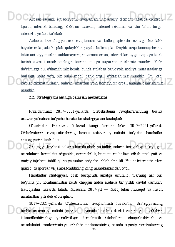 Asosan   raqamli   iqtisodiyotni   rivojlanishining   asosiy   elementi   sifatida   elektron
tijorat,   internet   banking,   elektron   tulovlar,   internet   reklama   va   shu   bilan   birga,
internet o'yinlari ko'riladi. 
Axborot   texnologiyalarini   rivojlanishi   va   tadbiq   qilinishi   evaziga   kundalik
hayotimizda   juda   ko'plab   qulayliklar   paydo   bo'lmoqda.   Deylik   ovqatlanmoqchimiz,
lekin uni tayyorlashni xohlamaymiz, muommo emas, internetdan uyga ovqat yetkazib
berish   xizmati   orqali   xohlagan   taomni   onlayn   buyurtma   qilishimiz   mumkin.   Yoki
do'stimizga pul o'tkazishimiz kerak, bunda atelabga bank yoki moliya muassasalariga
borishga   hojat   yo'q,   biz   pulni   mobil   bank   orqali   o'tkazishimiz   mumkin.   Shu   kabi
ko'plab xizmat turlarini onlayn, smartfon yoki kompyuter orqali amalga oshirishimiz
mumkin. 
2.2.   Strategiyani amalga oshirish mexanizmi 
 
Prezidentimiz   2017−2021-yillarda   O'zbekistonni   rivojlantirishning   beshta
ustuvor yo'nalishi bo'yicha harakatlar strategiyasini tasdiqladi. 
O'zbekiston   Prezidenti   7-fevral   kungi   farmoni   bilan   2017−2021-yillarda
O'zbekistonni   rivojlantirishning   beshta   ustuvor   yo'nalishi   bo'yicha   harakatlar
strategiyasini   tasdiqladi .  
Strategiya loyihasi dolzarb hamda aholi va tadbirkorlarni tashvishga solayotgan
masalalarni   kompleks   o'rganish,   qonunchilik,   huquqni   muhofaza   qilish   amaliyoti   va
xorijiy tajribani tahlil qilish yakunlari bo'yicha ishlab chiqildi. Hujjat internetda e'lon
qilinib, ekspertlar va jamoatchilikning keng muhokamasidan o'tdi. 
Harakatlar   strategiyasi   besh   bosqichda   amalga   oshirilib,   ularning   har   biri
bo'yicha   yil   nomlanishidan   kelib   chiqqan   holda   alohida   bir   yillik   davlat   dasturini
tasdiqlashni   nazarda   tutadi.   Xususan,   2017-yil   —   Xalq   bilan   muloqot   va   inson
manfaatlari yili deb e'lon qilindi. 
2017−2021-yillarda   O'zbekistonni   rivojlantirish   harakatlar   strategiyasining
beshta   ustuvor   yo'nalishi   (quyida   —   yanada   batafsil)   davlat   va   jamiyat   qurilishini
takomillashtirishga   yo'naltirilgan   demokratik   islohotlarni   chuqurlashtirish   va
mamlakatni   modernizatsiya   qilishda   parlamentning   hamda   siyosiy   partiyalarning
26