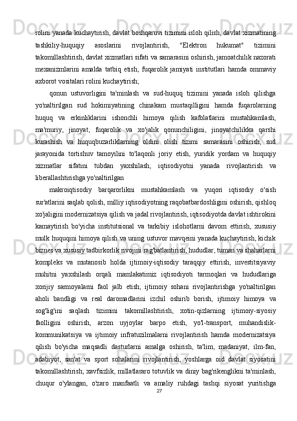 rolini yanada kuchaytirish, davlat boshqaruvi tizimini isloh qilish, davlat xizmatining
tashkiliy-huquqiy   asoslarini   rivojlantirish,   "Elektron   hukumat"   tizimini
takomillashtirish, davlat xizmatlari sifati va samarasini oshirish, jamoatchilik nazorati
mexanizmlarini   amalda   tatbiq   etish,   fuqarolik   jamiyati   institutlari   hamda   ommaviy
axborot vositalari rolini kuchaytirish; 
qonun   ustuvorligini   ta'minlash   va   sud-huquq   tizimini   yanada   isloh   qilishga
yo'naltirilgan   sud   hokimiyatining   chinakam   mustaqilligini   hamda   fuqarolarning
huquq   va   erkinliklarini   ishonchli   himoya   qilish   kafolatlarini   mustahkamlash,
ma'muriy,   jinoyat,   fuqarolik   va   xo'jalik   qonunchiligini,   jinoyatchilikka   qarshi
kurashish   va   huquqbuzarliklarning   oldini   olish   tizimi   samarasini   oshirish,   sud
jarayonida   tortishuv   tamoyilini   to'laqonli   joriy   etish,   yuridik   yordam   va   huquqiy
xizmatlar   sifatini   tubdan   yaxshilash;   iqtisodiyotni   yanada   rivojlantirish   va
liberallashtirishga yo'naltirilgan 
makroiqtisodiy   barqarorlikni   mustahkamlash   va   yuqori   iqtisodiy   o'sish
sur'atlarini saqlab qolish, milliy iqtisodiyotning raqobatbardoshligini oshirish, qishloq
xo'jaligini modernizatsiya qilish va jadal rivojlantirish, iqtisodiyotda davlat ishtirokini
kamaytirish   bo'yicha   institutsional   va   tarkibiy   islohotlarni   davom   ettirish,   xususiy
mulk huquqini himoya qilish va uning ustuvor mavqeini yanada kuchaytirish, kichik
biznes va xususiy tadbirkorlik rivojini rag'batlantirish, hududlar, tuman va shaharlarni
kompleks   va   mutanosib   holda   ijtimoiy-iqtisodiy   taraqqiy   ettirish,   investitsiyaviy
muhitni   yaxshilash   orqali   mamlakatimiz   iqtisodiyoti   tarmoqlari   va   hududlariga
xorijiy   sarmoyalarni   faol   jalb   etish;   ijtimoiy   sohani   rivojlantirishga   yo'naltirilgan
aholi   bandligi   va   real   daromadlarini   izchil   oshirib   borish,   ijtimoiy   himoya   va
sog'lig'ini   saqlash   tizimini   takomillashtirish,   xotin-qizlarning   ijtimoiy-siyosiy
faolligini   oshirish,   arzon   uyjoylar   barpo   etish,   yo'l-transport,   muhandislik-
kommunikatsiya   va   ijtimoiy   infratuzilmalarni   rivojlantirish   hamda   modernizatsiya
qilish   bo'yicha   maqsadli   dasturlarni   amalga   oshirish,   ta'lim,   madaniyat,   ilm-fan,
adabiyot,   san'at   va   sport   sohalarini   rivojlantirish,   yoshlarga   oid   davlat   siyosatini
takomillashtirish; xavfsizlik, millatlararo totuvlik va diniy bag'rikenglikni ta'minlash,
chuqur   o'ylangan,   o'zaro   manfaatli   va   amaliy   ruhdagi   tashqi   siyosat   yuritishga
27