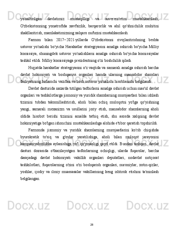 yo'naltirilgan   davlatimiz   mustaqilligi   va   suverenitetini   mustahkamlash,
O'zbekistonning   yonatrofida   xavfsizlik,   barqarorlik   va   ahil   qo'shnichilik   muhitini
shakllantirish, mamlakatimizning xalqaro nufuzini mustahkamlash. 
Farmon   bilan   2017−2021-yillarda   O'zbekistonni   rivojlantirishning   beshta
ustuvor  yo'nalishi  bo'yicha  Harakatlar   strategiyasini   amalga  oshirish  bo'yicha  Milliy
komissiya,   shuningdek   ustuvor   yo'nalishlarni   amalga   oshirish   bo'yicha   komissiyalar
tashkil etildi. Milliy komissiyaga prezidentning o'zi boshchilik qiladi. 
Hujjatda harakatlar strategiyasini o'z vaqtida va samarali amalga oshirish barcha
davlat   hokimiyati   va   boshqaruvi   organlari   hamda   ularning   mansabdor   shaxslari
faoliyatining birlamchi vazifasi va bosh ustuvor yo'nalishi hisoblanishi belgilandi. 
Davlat dasturida nazarda tutilgan tadbirlarni amalga oshirish uchun mas'ul davlat
organlari va tashkilotlarga jismoniy va yuridik shaxslarning murojaatlari bilan ishlash
tizimini   tubdan   takomillashtirish,   aholi   bilan   ochiq   muloqotni   yo'lga   qo'yishning
yangi,   samarali   mexanizm   va   usullarini   joriy   etish,   mansabdor   shaxslarning   aholi
oldida   hisobot   berishi   tizimini   amalda   tatbiq   etish,   shu   asosda   xalqning   davlat
hokimiyatiga bo'lgan ishonchini mustahkamlashga alohida e'tibor qaratish topshirildi.
Farmonda   jismoniy   va   yuridik   shaxslarning   murojaatlarini   ko'rib   chiqishda
byurokratik   to'siq   va   g'ovlar   yaratilishiga,   aholi   bilan   muloqot   jarayonini
kampaniyabozlikka aylanishiga yo'l  qo'ymasligi  qayd etildi. Bundan tashqari, davlat
dasturi   doirasida   o'tkazilayotgan   tadbirlarning   ochiqligi,   ularda   fuqarolar,   barcha
darajadagi   davlat   hokimiyati   vakillik   organlari   deputatlari,   nodavlat   notijorat
tashkilotlari,   fuqarolarning   o'zini   o'zi   boshqarish   organlari,   nuroniylar,   xotin-qizlar,
yoshlar,   ijodiy   va   ilmiy   muassasalar   vakillarining   keng   ishtirok   etishini   ta'minlash
belgilangan. 
 
28