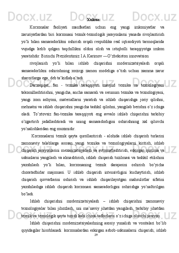 Xulosa:
Korxonalar   faoliyati   manfaatlari   uchun   eng   yangi   imkoniyatlar   va
zaruriyatlardan   biri   korxonani   texnik-texnologik   jarayonlarni   yanada   rivojlantirish
yo’li   bilan   samaradorlikni   oshirish   orqali   respublika   real   iqtisodiyoti   tarmoqlarida
vujudga   kelib   qolgan   taqchillikni   oldini   olish   va   istiqbolli   taraqqiyotga   imkon
yaratishdir. Birinchi Prezidentimiz I.A.Karimov ―O’zbekiston innovatsion 
rivojlanish   yo’li   bilan   ishlab   chiqarishni   modernizatsiyalash   orqali
samaradorlikni   oshirishning   xozirgi   zamon   modeliga   o’tish   uchun   xamma   zarur
sharoitlarga ega, deb ta’kidlab o’tadi. 
Darxaqiqat,   fan   -   texnika   taraqqiyoti   mavjud   texnika   va   texnologiyani
takomillashtirishni, yangicha, ancha samarali va serunum texnika va texnologiyani,
yangi   xom   ashyoni,   materiallarni   yaratish   va   ishlab   chiqarishga   joriy   qilishni,
mehnatni va ishlab chiqarishni yangicha tashkil qilishni, yangilab berishni o’z ichiga
oladi.   To’xtovsiz   fan-texnika   taraqqiyoti   eng   avvalo   ishlab   chiqarishni   tarkibiy
o’zgartirib   jadallashtiradi   va   uning   samaradorligini   oshirishning   xal   qiluvchi
yo’nalishlaridan eng muximidir. 
  Korxonalarni   texnik   qayta   qurollantirish   -   alohida   ishlab   chiqarish   turlarini
zamonaviy   talablarga   asosan   yangi   texnika   va   texnologiyalarni   kiritish,   ishlab
chiqarish jarayonlarini mexanizatsiyalash  va avtomatlashtirish, eskirgan qurilma va
uskunlarni yangilash va almashtirish, ishlab chiqarish tuzilmasi va tashkil etilishini
yaxshilash   yo’li   bilan,   korxonaning   texnik   darajasini   oshirish   bo’yicha
choratadbirlar   majmuasi.   U   ishlab   chiqarish   intensivligini   kuchaytirish,   ishlab
chiqarish   quvvatlarini   oshirish   va   ishlab   chiqarilayotgan   mahsulotlar   sifatini
yaxshilashga   ishlab   chiqarish   korxonasi   samaradorligini   oshirishga   yo’naltirilgan
bo’ladi. 
Ishlab   chiqarishni   modernizatsiyalash   –   ishlab   chiqarishni   zamonaviy
texnologiyalar   bilan   jihozlash,   uni   ma’naviy   jihatdan   yangilash,   tarkibiy   jihatdan
texnik va texnologik qayta tuzish kabi chora-tadbirlarni o’z ichiga oluvchi jarayon. 
Ishlab   chiqarishni   modernizatsiyalashning   asosiy   yunalish   va   vositalari   bo’lib
quyidagilar   hisoblanadi:   korxonalardan   eskirgan   asbob-uskunalarni   chiqarish;   ishlab
29