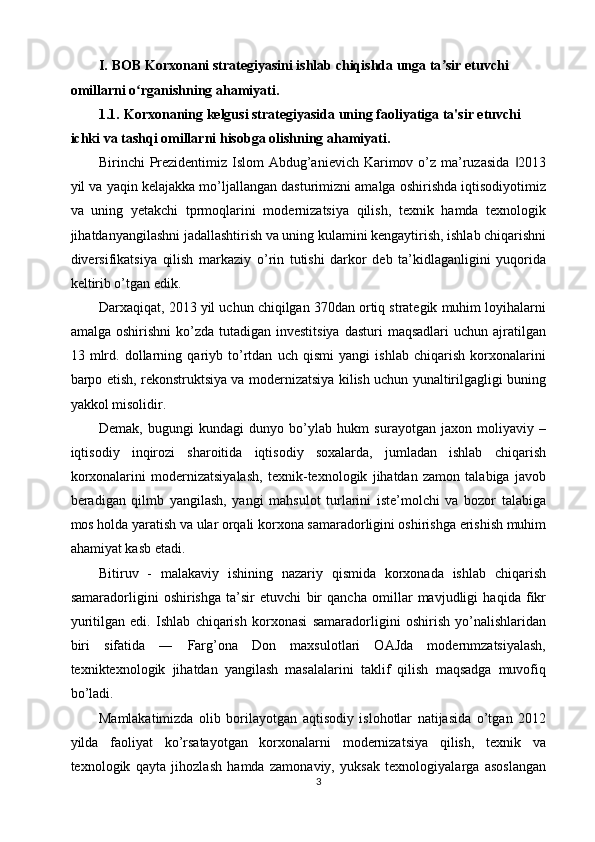 I.   BOB Korxonani strategiyasini ishlab chiqishda unga ta sir etuvchi ʼ
omillarni o rganishning ahamiyati. 	
ʻ
1.1.   Korxonaning kelgusi strategiyasida uning faoliyatiga ta'sir etuvchi 
ichki va tashqi omillarni hisobga olishning ahamiyati. 
Birinchi Prezidentimiz Islom  Abdug’anievich Karimov o’z ma’ruzasida  2013	
‖
yil va yaqin kelajakka mo’ljallangan dasturimizni amalga oshirishda iqtisodiyotimiz
va   uning   yetakchi   tprmoqlarini   modernizatsiya   qilish,   texnik   hamda   texnologik
jihatdanyangilashni jadallashtirish va uning kulamini kengaytirish, ishlab chiqarishni
diversifikatsiya   qilish   markaziy   o’rin   tutishi   darkor   deb   ta’kidlaganligini   yuqorida
keltirib o’tgan edik. 
Darxaqiqat, 2013 yil uchun chiqilgan 370dan ortiq strategik muhim loyihalarni
amalga  oshirishni  ko’zda  tutadigan investitsiya   dasturi  maqsadlari  uchun  ajratilgan
13   mlrd.   dollarning   qariyb   to’rtdan   uch   qismi   yangi   ishlab   chiqarish   korxonalarini
barpo etish, rekonstruktsiya va modernizatsiya kilish uchun yunaltirilgagligi buning
yakkol misolidir. 
Demak,   bugungi   kundagi   dunyo   bo’ylab   hukm   surayotgan   jaxon   moliyaviy   –
iqtisodiy   inqirozi   sharoitida   iqtisodiy   soxalarda,   jumladan   ishlab   chiqarish
korxonalarini   modernizatsiyalash,   texnik-texnologik   jihatdan   zamon   talabiga   javob
beradigan   qilmb   yangilash,   yangi   mahsulot   turlarini   iste’molchi   va   bozor   talabiga
mos holda yaratish va ular orqali korxona samaradorligini oshirishga erishish muhim
ahamiyat kasb etadi. 
Bitiruv   -   malakaviy   ishining   nazariy   qismida   korxonada   ishlab   chiqarish
samaradorligini   oshirishga   ta’sir   etuvchi   bir   qancha   omillar   mavjudligi   haqida   fikr
yuritilgan   edi.   Ishlab   chiqarish   korxonasi   samaradorligini   oshirish   yo’nalishlaridan
biri   sifatida   ―   Farg’ona   Don   maxsulotlari   OAJda   modernmzatsiyalash,
texniktexnologik   jihatdan   yangilash   masalalarini   taklif   qilish   maqsadga   muvofiq
bo’ladi. 
Mamlakatimizda   olib   borilayotgan   aqtisodiy   islohotlar   natijasida   o’tgan   2012
yilda   faoliyat   ko’rsatayotgan   korxonalarni   modernizatsiya   qilish,   texnik   va
texnologik   qayta   jihozlash   hamda   zamonaviy,   yuksak   texnologiyalarga   asoslangan
3