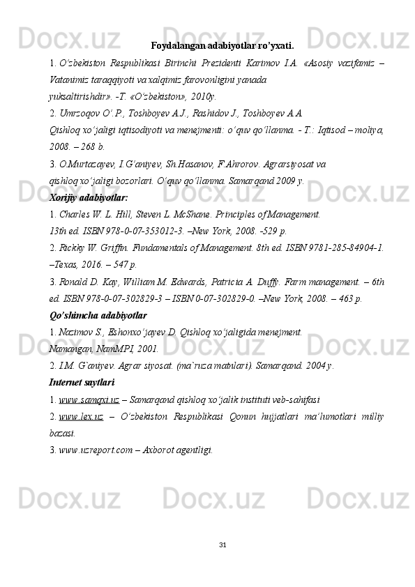Foydalangan adabiyotlar ro’yxati.  
1. O’zbekiston   Respublikasi   Birinchi   Prezidenti   Karimov   I.A.   «Asosiy   vazifamiz   –
Vatanimiz taraqqiyoti va xalqimiz farovonligini yanada 
yuksaltirishdir». -T.  «O’zbekiston», 2010y. 
2. Umrzoqov O’.P., Toshboyev A.J., Rashidov J., Toshboyev A.A. 
Qishloq xo’jaligi iqtisodiyoti va menejmenti: o’quv qo’llanma. - T.: Iqtisod – moliya,
2008. – 268 b. 
3. O.Murtazayev, I.G’aniyev, Sh.Hasanov, F.Ahrorov. Agrarsiyosat va 
qishloq xo’jaligi bozorlari. O’quv qo’llanma. Samarqand 2009 y. 
Xorijiy adabiyotlar:  
1. Charles W. L. Hill, Steven L. McShane.  Principles of Management. 
13th ed. ISBN 978-0-07-353012-3. –New York, 2008. -529 p. 
2. Rickky W. Griffin. Fundamentals of Management. 8th ed. ISBN 9781-285-84904-1.
–Texas, 2016. – 547 p. 
3. Ronald D. Kay, William M. Edwards, Patricia A. Duffy. Farm management. – 6th
ed.  ISBN 978-0-07-302829-3 – ISBN 0-07-302829-0. –New York, 2008. – 463 p. 
Qo’shimcha adabiyotlar  
1. Nazimov S., Eshonxo’jayev D. Qishloq xo’jaligida menejment. 
Namangan, NamMPI, 2001. 
2. I.M. G`aniyev. Agrar siyosat. (ma`ruza matnlari). Samarqand. 2004 y. 
Internet saytlari  
1. www.samqxi.uz     – Samarqand qishloq xo’jalik instituti veb-sahifasi 
2. www.lex.uz      –   O’zbekiston   Respublikasi   Qonun   hujjatlari   ma’lumotlari   milliy
bazasi. 
3. www.uzreport.com – Axborot agentligi. 
31