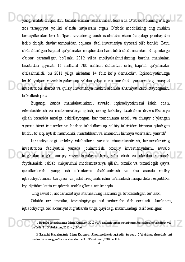 yangi ishlab chiqarishni tashkil etishni tezlashtirish borasida O’zbekistonning o’ziga
xos   taraqqiyot   yo’lini   o’zida   mujassam   etgan   O’zbek   modelining   eng   muhim
tamoyillaridan   biri   bo’lgan   davlatning   bosh   islohotchi   ekani   haqidagi   printsipdan
kelib   chiqib,   davlat   tomonidan   oqilona,   faol   investitsiya   siyosati   olib   borildi.   Buni
o’zlashtirilgan kapital qo’yilmalar miqdoridan ham bilib olish mumkin. Raqamlarga
e’tibor   qaratadigan   bo’lsak,   2012   yilda   moliyalashtirishning   barcha   manbalari
hisobidan   qiymati   11   milliard   700   million   dollardan   ortiq   kapital   qo’yilmalar
o’zlashtirildi,   bu   2011   yilga   nisbatan   14   foiz   ko’p   demakdir 1
.   Iqtisodiyotimizga
kiritilayotgan   investitsiyalarning   yildan-yilga   o’sib   borishida   yurtimizdagi   mavjud
investitsion sharoit va qulay investitsiya muhiti alohida ahamiyat kasb etayotganini
ta’kidlash joiz. 
Bugungi   kunda   mamlakatimizni,   avvalo,   iqtisodiyotimizni   isloh   etish,
erkinlashtirish   va   modernizatsiya   qilish,   uning   tarkibiy   tuzilishini   diversifikatsiya
qilish   borasida   amalga   oshirilayotgan,   har   tomonlama   asosli   va   chuqur   o’ylangan
siyosat   bizni   inqirozlar   va   boshqa   tahdidlarning   salbiy   ta’siridan   himoya   qiladigan
kuchli to’siq, aytish mumkinki, mustahkam va ishonchli himoya vositasini yaratdi 2
. 
Iqtisodiyotdagi   tarkibiy   islohotlarni   yanada   chuqurlashtirish,   korxonalarning
investitsion   faoliyatini   yanada   jonlantirish,   xorijiy   investitsiyalarni,   avvalo
to’g’ridan-to’g’ri   xorijiy   investitsiyalarni   keng   jalb   etish   va   ulardan   samarali
foydalanish,   ishlab   chiqarishni   modernizatsiya   qilish,   texnik   va   texnologik   qayta
qurollantirish,   yangi   ish   o’rinlarini   shakllantirish   va   shu   asosda   milliy
iqtisodiyotimizni barqaror va jadal rivojlantirishni ta’minlash maqsadida respublika
byudjetidan katta miqdorda mablag’lar ajratilmoqda. 
  Eng avvalo,   modernizatsiya atamasining iazmuniga to’xtaladigan bo’lsak, 
Odatda   uni   texnika,   texnologiyaga   oid   tushuncha   deb   qaraladi.   Jumladan,
iqtisodiyotga oid aksariyat lug’atlarda unga quyidagi mazmundagi tarif berilgan: 
1  Birinchi Prezidentimiz Islom Karimov. 2012 yil Vatanimiz taraqqiyotini yangi bosqichga ko’taradigan yil 
bo’ladi. T.: O’zbekiston, 2012 y., 11-bet.   
2   Birinchi   Prezidentimiz   Islom   Karimov.   Jahon   moliyaviy-iqtisodiy   inqirozi,   O’zbekiston   sharoitida   uni
bartaraf etishning yo’llari va choralari. – T.: O’zbekiston, 2009. – 31 b.   
4