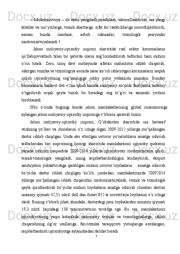―Modernizvtsiya – ob’ektni yangilash,yaxshilash, takomillashtirish, uni yangi
talablar va me’yorlarga, texnik shartlarga, sifat  ko’rsatkichlariga muvofiqlashtirish,
asosan   bunda   mashina,   asbob   uskunalar,   texnologik   jarayonlar
modernizatsiyalanadi.  ‖
  Jahon   moliyaviy-iqtisodiy   inqirozi   sharoitida   real   sektor   korxonalarini
qo’llabquvvatlash   bilan   bir   qatorda   ularni   sog’lomlashtirish   tadbirlari   ham   muhim
o’rin   tutadi.   Zero,   uzoq   davr   mobaynida   sifatsiz   mahsulotni   ishlab   chiqarish,
eskirgan texnika va texnologiya asosida zarar ko’rib ishlayotgan korxonalarni saqlab
qolish   iqtisodiyotning   sog’lomligiga   jiddiy   putur   yetkazishi   mumkin.   Bunday
korxonalarni bankrot deb e’lon qilish hamda moliyaviy-xo’jalik faoliyatini tarkibiy
o’zgartirish   orqali   qayta   tuzish   bu   boradagi   eng   to’g’ri   va   samarali   yechim
hisoblanadi. 
SHu   o’rinda   bugungi   kunda   jahon   mamlakatlarining   global   muammosiga
aylangan jahon moliyaviy-iqtisodiy inqiroziga e’tiborni qaratish lozim. 
Jahon   moliyaviy-iqtisodiy   inqirozi,   O’zbekiston   sharoitida   uni   bartaraf
etishning  yo’llari  va  choralarini   o’z   ichiga  olgan  2009-2012  yillarga  mo’ljallangan
dastur   ishlab   chiqilgan.   Unda   aks   ettirilgan   ustuvor   yo’nalishlarni   amalga   oshirish
tadbirlaridan   biri   inqirozning   hozirgi   sharoitida   mamlakatimiz   iqtisodiy   qudratini
yanada   oshirish   maqsadida   2009-2014   yillarda   iqtisodiyotni   modernizatsiya   qilish,
texnik-texnologik   yangilash,   uning   raqobatbardoshligini   kuchaytirish,   eksport
salohiyatini  yuksaltirishga  qaratilgan  muhim  ustuvor  loyihalarni        amalga oshirish
bo’yicha   dastur   ishlab   chiqilgan   bo’lib,   jumladan,   mamlakatimizda   20092014
yillarga   mo’ljallangan   ishlab   chiqarishni   modernizatsiyalash,   texnik   va   texnologik
qayta   qurollantirish   bo’yicha   muhim   loyihalarni   amalga   oshirish   choralari   dasturi
umumiy qiymati 42,51 mlrd. doll.dan iborat 852 ta investitsiya loyihasini o’z ichiga
oladi. Buning e’tiborli jihati shundaki, dasturdagi jami loyihalardan umumiy qiymati
19,3   mlrd.   hajmdagi   138   tasiinnovatsion   tavsifga   ega.   Bu   esa,   mamlakatimiz
iqtisodiyotining   yaqin   kelajakda   zamonaviy   texnika   va   texnologiyalarga,   ishlab
chiqarishning   ilg’or   usullariga,   fan-texnika   taraqqiyoti   yutuqlariga   asoslangan,
raqobatbardosh iqtisodiyotga aylanishadan dalolat beradi. 
5