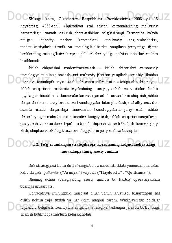 SHunga   ko’ra,   O’zbekiston   Respublikasi   Prezidentining   2008   yil   18
noyabrdagi   4053-sonli   «Iqtisodiyot   real   sektori   korxonalarining   moliyaviy
barqarorligini   yanada   oshirish   chora-tadbirlari   to’g’risida»gi   Farmonida   ko’zda
tutilgan   iqtisodiy   nochor   korxonalarni   moliyaviy   sog’lomlashtirish,
modernizatsiyalash,   texnik   va   texnologik   jihatdan   yangilash   jarayoniga   tijorat
banklarining   mablag’larini   kengroq   jalb   qilishni   yo’lga   qo’yish   tadbirlari   muhim
hisoblanadi. 
Ishlab   chiqarishni   modernizatsiyalash   –   ishlab   chiqarishni   zamonaviy
texnologiyalar   bilan   jihozlash,   uni   ma’naviy   jihatdan   yangilash,   tarkibiy   jihatdan
texnik va texnologik qayta tuzish kabi chora-tadbirlarni o’z ichiga oluvchi jarayon.
Ishlab   chiqarishni   modernizatsiyalashning   asosiy   yunalish   va   vositalari   bo’lib
quyidagilar hisoblanadi: korxonalardan eskirgan asbob-uskunalarni chiqarish; ishlab
chiqarishni zamonaviy texnika va texnologiyalar bilan jihozlash; mahalliy resurslar
asosida   ishlab   chiqarishga   innovatsion   texnologiyalarni   joriy   etish;   ishlab
chiqarilayotgan   mahsulot   assortimentini   kengaytirish;   ishlab   chiqarish   xarajatlarini
pasaytirish   va   resurslarni   tejash;   sifatni   boshqarish   va   sertifikatlash   tizimini   joriy
etish; chiqitsiz va ekologik toza texnologiyalarni joriy etish va boshqalar. 
 
1.2. To g ri tanlangan strategik reja- korxonaning kelgusi faoliyatidagiʻ ʻ
muvaffaqiyatning asosiy omilidir
 
So'z  strategiyasi  Lotin drift  strategĭa bu o'z navbatida ikkita yunoncha atamadan
kelib chiqadi:  qatlamlar  ( "Armiya"  ) va  yoshi  ( "Haydovchi"  ,  "Qo'llanma"  ). 
Shuning   uchun   strategiyaning   asosiy   ma'nosi   bu   harbiy   operatsiyalarni
boshqarish san'ati  . 
Kontseptsiya   shuningdek,   murojaat   qilish   uchun   ishlatiladi   Muammoni   hal
qilish   uchun   reja   tuzish   va   har   doim   maqbul   qarorni   ta'minlaydigan   qoidalar
to'plamini   belgilash.   Boshqacha   aytganda,   strategiya   tanlangan   jarayon   bo'lib,   unga
erishish kutilmoqda  ma'lum kelajak holati . 
6