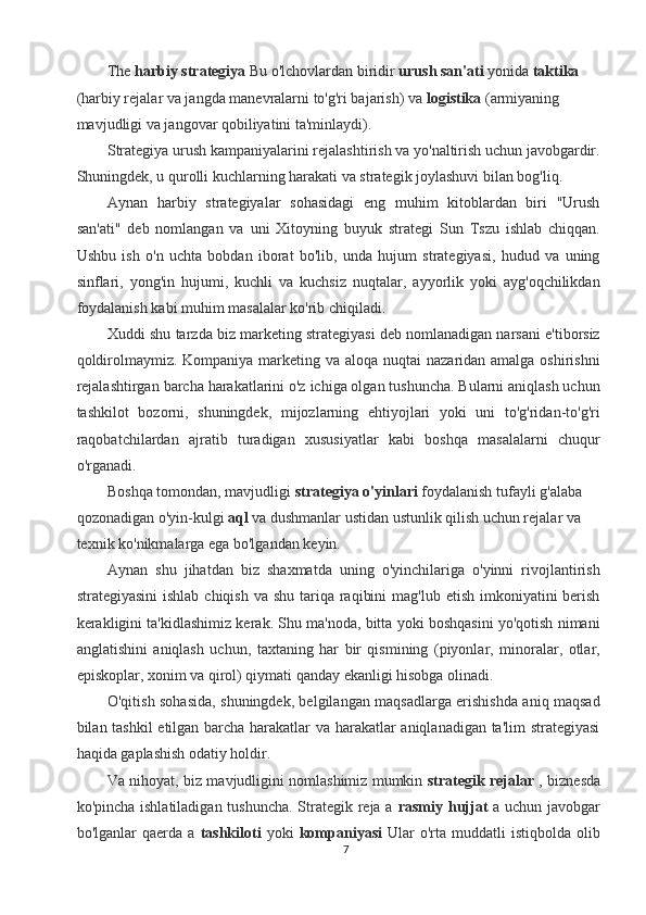 The  harbiy strategiya  Bu o'lchovlardan biridir  urush san'ati  yonida  taktika  
(harbiy rejalar va jangda manevralarni to'g'ri bajarish) va  logistika  (armiyaning 
mavjudligi va jangovar qobiliyatini ta'minlaydi). 
Strategiya urush kampaniyalarini rejalashtirish va yo'naltirish uchun javobgardir.
Shuningdek, u qurolli kuchlarning harakati va strategik joylashuvi bilan bog'liq. 
Aynan   harbiy   strategiyalar   sohasidagi   eng   muhim   kitoblardan   biri   "Urush
san'ati"   deb   nomlangan   va   uni   Xitoyning   buyuk   strategi   Sun   Tszu   ishlab   chiqqan.
Ushbu   ish   o'n   uchta   bobdan   iborat   bo'lib,   unda   hujum   strategiyasi,   hudud   va   uning
sinflari,   yong'in   hujumi,   kuchli   va   kuchsiz   nuqtalar,   ayyorlik   yoki   ayg'oqchilikdan
foydalanish kabi muhim masalalar ko'rib chiqiladi. 
Xuddi shu tarzda biz marketing strategiyasi deb nomlanadigan narsani e'tiborsiz
qoldirolmaymiz. Kompaniya marketing va aloqa nuqtai  nazaridan amalga oshirishni
rejalashtirgan barcha harakatlarini o'z ichiga olgan tushuncha. Bularni aniqlash uchun
tashkilot   bozorni,   shuningdek,   mijozlarning   ehtiyojlari   yoki   uni   to'g'ridan-to'g'ri
raqobatchilardan   ajratib   turadigan   xususiyatlar   kabi   boshqa   masalalarni   chuqur
o'rganadi. 
Boshqa tomondan, mavjudligi  strategiya o'yinlari  foydalanish tufayli g'alaba 
qozonadigan o'yin-kulgi  aql  va dushmanlar ustidan ustunlik qilish uchun rejalar va 
texnik ko'nikmalarga ega bo'lgandan keyin. 
Aynan   shu   jihatdan   biz   shaxmatda   uning   o'yinchilariga   o'yinni   rivojlantirish
strategiyasini  ishlab  chiqish va  shu tariqa raqibini  mag'lub  etish imkoniyatini  berish
kerakligini ta'kidlashimiz kerak. Shu ma'noda, bitta yoki boshqasini yo'qotish nimani
anglatishini   aniqlash   uchun,   taxtaning   har   bir   qismining   (piyonlar,   minoralar,   otlar,
episkoplar, xonim va qirol) qiymati qanday ekanligi hisobga olinadi. 
O'qitish sohasida, shuningdek, belgilangan maqsadlarga erishishda aniq maqsad
bilan tashkil  etilgan barcha harakatlar va harakatlar aniqlanadigan ta'lim strategiyasi
haqida gaplashish odatiy holdir. 
Va nihoyat, biz mavjudligini nomlashimiz mumkin   strategik rejalar  , biznesda
ko'pincha ishlatiladigan tushuncha. Strategik reja a   rasmiy hujjat   a uchun javobgar
bo'lganlar   qaerda   a   tashkiloti   yoki   kompaniyasi   Ular   o'rta   muddatli   istiqbolda   olib
7