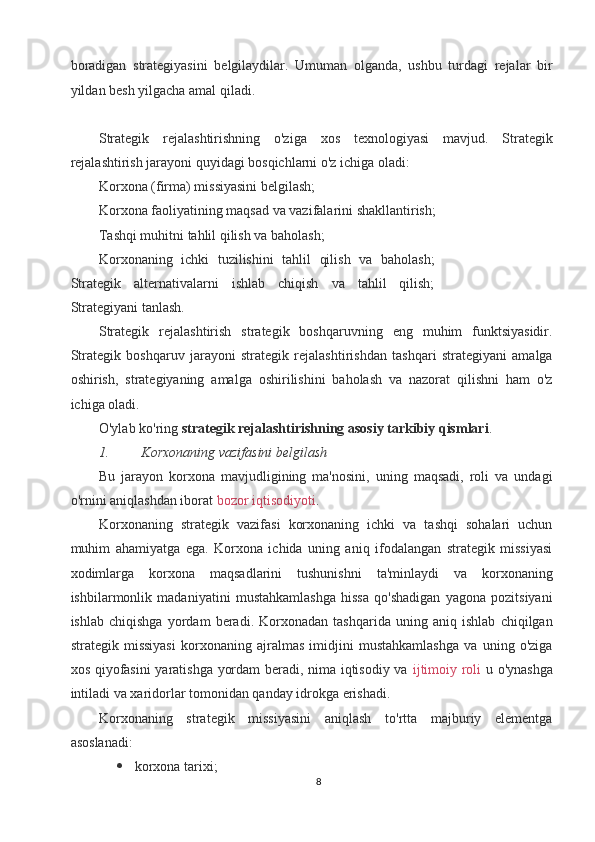 boradigan   strategiyasini   belgilaydilar.   Umuman   olganda,   ushbu   turdagi   rejalar   bir
yildan besh yilgacha amal qiladi. 
 
Strategik   rejalashtirishning   o'ziga   xos   texnologiyasi   mavjud.   Strategik
rejalashtirish jarayoni quyidagi bosqichlarni o'z ichiga oladi: 
Korxona (firma) missiyasini belgilash; 
Korxona faoliyatining maqsad va vazifalarini shakllantirish; 
Tashqi muhitni tahlil qilish va baholash; 
Korxonaning   ichki   tuzilishini   tahlil   qilish   va   baholash;
Strategik   alternativalarni   ishlab   chiqish   va   tahlil   qilish;
Strategiyani tanlash. 
Strategik   rejalashtirish   strategik   boshqaruvning   eng   muhim   funktsiyasidir.
Strategik   boshqaruv   jarayoni   strategik   rejalashtirishdan   tashqari   strategiyani   amalga
oshirish,   strategiyaning   amalga   oshirilishini   baholash   va   nazorat   qilishni   ham   o'z
ichiga oladi. 
O'ylab ko'ring  strategik rejalashtirishning asosiy tarkibiy qismlari . 
1. Korxonaning vazifasini belgilash  
Bu   jarayon   korxona   mavjudligining   ma'nosini,   uning   maqsadi,   roli   va   undagi
o'rnini aniqlashdan iborat   bozor iqtisodiyoti .  
Korxonaning   strategik   vazifasi   korxonaning   ichki   va   tashqi   sohalari   uchun
muhim   ahamiyatga   ega.   Korxona   ichida   uning   aniq   ifodalangan   strategik   missiyasi
xodimlarga   korxona   maqsadlarini   tushunishni   ta'minlaydi   va   korxonaning
ishbilarmonlik   madaniyatini   mustahkamlashga   hissa   qo'shadigan   yagona   pozitsiyani
ishlab   chiqishga   yordam   beradi.   Korxonadan   tashqarida   uning   aniq   ishlab   chiqilgan
strategik   missiyasi   korxonaning   ajralmas   imidjini   mustahkamlashga   va   uning   o'ziga
xos qiyofasini yaratishga yordam beradi, nima iqtisodiy va   ijtimoiy roli   u o'ynashga
intiladi va xaridorlar tomonidan qanday idrokga erishadi. 
Korxonaning   strategik   missiyasini   aniqlash   to'rtta   majburiy   elementga
asoslanadi: 
 korxona tarixi; 
8