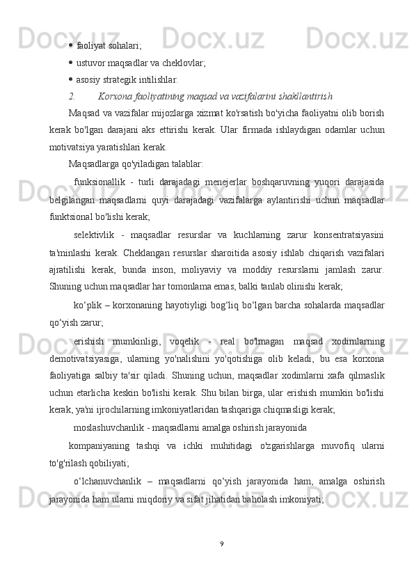    faoliyat sohalari; 
  ustuvor maqsadlar va cheklovlar; 
  asosiy strategik intilishlar. 
2. Korxona faoliyatining maqsad va vazifalarini shakllantirish  
Maqsad va vazifalar mijozlarga xizmat ko'rsatish bo'yicha faoliyatni olib borish
kerak   bo'lgan   darajani   aks   ettirishi   kerak.   Ular   firmada   ishlaydigan   odamlar   uchun
motivatsiya yaratishlari kerak. 
Maqsadlarga qo'yiladigan talablar: 
 funksionallik   -   turli   darajadagi   menejerlar   boshqaruvning   yuqori   darajasida
belgilangan   maqsadlarni   quyi   darajadagi   vazifalarga   aylantirishi   uchun   maqsadlar
funktsional bo'lishi kerak; 
 selektivlik   -   maqsadlar   resurslar   va   kuchlarning   zarur   konsentratsiyasini
ta'minlashi   kerak.   Cheklangan   resurslar   sharoitida   asosiy   ishlab   chiqarish   vazifalari
ajratilishi   kerak,   bunda   inson,   moliyaviy   va   moddiy   resurslarni   jamlash   zarur.
Shuning uchun maqsadlar har tomonlama emas, balki tanlab olinishi kerak; 
 ko‘plik – korxonaning hayotiyligi bog‘liq bo‘lgan barcha sohalarda maqsadlar
qo‘yish zarur; 
 erishish   mumkinligi,   voqelik   -   real   bo'lmagan   maqsad   xodimlarning
demotivatsiyasiga,   ularning   yo'nalishini   yo'qotishiga   olib   keladi,   bu   esa   korxona
faoliyatiga   salbiy   ta'sir   qiladi.   Shuning   uchun,   maqsadlar   xodimlarni   xafa   qilmaslik
uchun etarlicha keskin bo'lishi  kerak. Shu bilan birga, ular  erishish  mumkin bo'lishi
kerak, ya'ni ijrochilarning imkoniyatlaridan tashqariga chiqmasligi kerak; 
moslashuvchanlik - maqsadlarni amalga oshirish jarayonida 
kompaniyaning   tashqi   va   ichki   muhitidagi   o'zgarishlarga   muvofiq   ularni
to'g'rilash qobiliyati; 
 o‘lchanuvchanlik   –   maqsadlarni   qo‘yish   jarayonida   ham,   amalga   oshirish
jarayonida ham ularni miqdoriy va sifat jihatidan baholash imkoniyati; 
9