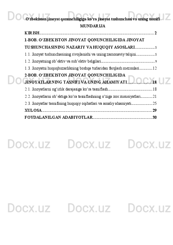 O‘zbekiston jinoyat qonunchiligiga ko‘ra jinoyat tushunchasi va uning tasnifi
MUNDARIJA
KIRISH ............................................................................................................................................................................ 2
1-BOB. O‘ZBEKISTON JINOYAT QONUNCHILIGIDA JINOYAT 
TUSHUNCHASINING NAZARIY VA HUQUQIY ASOSLARI .............................. 5
1.1. Jinoyat tushunchasining rivojlanishi va uning zamonaviy talqini ............................ 5
1.2. Jinoyatning ob’ektiv va sub’ektiv belgilari ................................................................................ 9
1.3. Jinoyatni huquqbuzarlikning boshqa turlaridan farqlash mezonlari ................... 12
2-BOB. O‘ZBEKISTON JINOYAT QONUNCHILIGIDA 
JINOYATLARNING TASNIFI VA UNING AHAMIYATI ...................................... 18
2.1. Jinoyatlarni og‘irlik darajasiga ko‘ra tasniflash .................................................................. 18
2.2. Jinoyatlarni ob’ektiga ko‘ra tasniflashning o‘ziga xos xususiyatlari ................. 21
2.3. Jinoyatlar tasnifining huquqiy oqibatlari va amaliy ahamiyati ............................... 25
XULOSA ..................................................................................................................................................................... 29
FOYDALANILGAN ADABIYOTLAR ......................................................................................... 30 