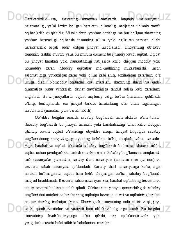 Harakatsizlik   esa,   shaxsning   muayyan   vaziyatda   huquqiy   majburiyatini
bajarmasligi,   ya’ni   lozim   bo lgan   harakatni   qilmasligi   natijasida   ijtimoiy   xavfliʻ
oqibat kelib chiqishidir. Misol  uchun, yordam berishga majbur bo lgan shaxsning	
ʻ
yordam   bermasligi   oqibatida   insonning   o limi   yoki   og ir   tan   jarohati   olishi	
ʻ ʻ
harakatsizlik   orqali   sodir   etilgan   jinoyat   hisoblanadi.   Jinoyatning   ob’ektiv
tomonini tashkil etuvchi yana bir muhim element bu ijtimoiy xavfli oqibat. Oqibat
bu   jinoyat   harakati   yoki   harakatsizligi   natijasida   kelib   chiqqan   moddiy   yoki
nomoddiy   zarar.   Moddiy   oqibatlar   mol-mulkning   shikastlanishi,   inson
salomatligiga   yetkazilgan   zarar   yoki   o lim   kabi   aniq,   seziladigan   zararlarni   o z	
ʻ ʻ
ichiga   oladi.   Nomoddiy   oqibatlar   esa,   masalan,   shaxsning   sha’ni   va   qadr-
qimmatiga   putur   yetkazish,   davlat   xavfsizligiga   tahdid   solish   kabi   zararlarni
anglatadi.   Ba’zi   jinoyatlarda   oqibat   majburiy   belgi   bo lsa   (masalan,   qotillikda	
ʻ
o lim),   boshqalarida   esa   jinoyat   tarkibi   harakatning   o zi   bilan   tugallangan	
ʻ ʻ
hisoblanadi (masalan, pora berish taklifi).
Ob’ektiv   belgilar   orasida   sababiy   bog lanish   ham   alohida   o rin   tutadi.	
ʻ ʻ
Sababiy   bog lanish   bu   jinoyat   harakati   yoki   harakatsizligi   bilan   kelib   chiqqan	
ʻ
ijtimoiy   xavfli   oqibat   o rtasidagi   obyektiv   aloqa.   Jinoyat   huquqida   sababiy	
ʻ
bog lanishning   mavjudligi   jinoyatning   tarkibini   to liq   aniqlash   uchun   zarurdir.	
ʻ ʻ
Agar   harakat   va   oqibat   o rtasida   sababiy   bog lanish   bo lmasa,   shaxsni   ushbu	
ʻ ʻ ʻ
oqibat uchun javobgarlikka tortish mumkin emas. Sababiy bog lanishni aniqlashda	
ʻ
turli   nazariyalar,   jumladan,   zaruriy   shart   nazariyasi   (conditio   sine   qua   non)   va
bevosita   sabab   nazariyasi   qo llaniladi.   Zaruriy   shart   nazariyasiga   ko ra,   agar	
ʻ ʻ
harakat   bo lmaganida   oqibat   ham   kelib   chiqmagan   bo lsa,   sababiy   bog lanish	
ʻ ʻ ʻ
mavjud hisoblanadi. Bevosita sabab nazariyasi esa, harakat oqibatning bevosita va
tabiiy   davomi   bo lishini   talab   qiladi.   O zbekiston   jinoyat   qonunchiligida   sababiy	
ʻ ʻ
bog lanishni aniqlashda harakatning oqibatga bevosita ta’siri va oqibatning harakat	
ʻ
natijasi ekanligi inobatga olinadi. Shuningdek, jinoyatning sodir etilish vaqti, joyi,
usuli,   quroli,   vositalari   va   vaziyati   ham   ob’ektiv   belgilarga   kiradi.   Bu   belgilar
jinoyatning   kvalifikatsiyasiga   ta’sir   qilishi,   uni   og irlashtiruvchi   yoki	
ʻ
yengillashtiruvchi holat sifatida baholanishi mumkin.  